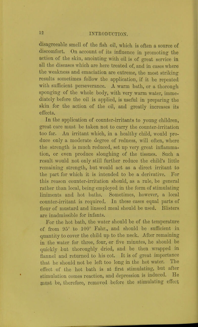 disagreeable smell of the fish oil, which is often a source of discomfort. On account of its influence in promoting the action of the skin, anointing with oil is of great service in all the diseases which are here treated of, and in cases where the weakness and emaciation are extreme, the most striking results sometimes follow the application, if it be repeated with sufficient perseverance. A warm bath, or a thorough sponging of the whole body, Avith very warm water, imme- diately before the oil is applied, is useful in preparing the skin for the action of the oil, and gi-eatly increases its effects. In the application of counter-irritants to young children, great care must be taken not to carry the counter-irritation too far. An irritant which, in a healthy child, would pro- duce only a moderate degree of redness, will often, where the strength is much reduced, set up very great inflamma- tion, or even produce sloughing of the tissues. Such a result would not only still further reduce the child's little remaining strength, but would act as a direct irritant to the part for which it is intended to be a derivative. For this reason counter-irritation should, as a rule, be general rather than local, being employed in the form of stimulating liniments and hot baths. Sometimes, however, a local counter-irritant is required. In these cases equal parts of flour of mustard and linseed meal should be used. Blisters are inadmissible for infants. For the hot bath, the water should be of the temperature of fi-om 95° to 100° Fahr., and should be sufficient in quantity to cover the child up to the neck. After remaining in the water for three, four, or five minutes, he should be quickly but thoroughly dried, and be then wrapped in flannel and returned to his cot. It is of great importance that he should not be left too long in the hot water. The effect of the hot bath is at first stimulating, but after stimulation comes reaction, and depression is induced. He pust be, therefore, removed before the stimulating effect