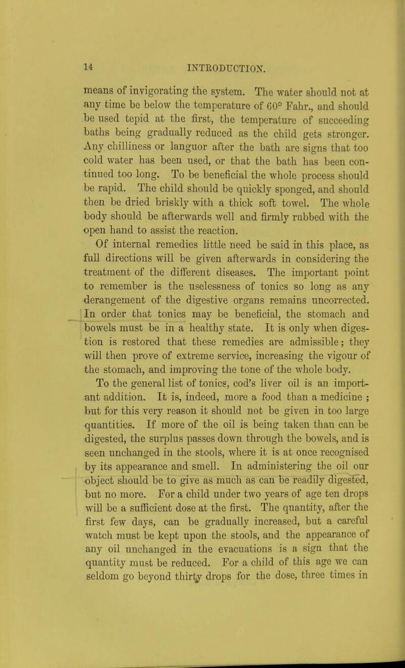 means of invigorating the system. The water should not at any time be below the temperature of G0° Fahr., and should be used tepid at the first, the temperature of succeeding baths being gradually reduced as the child gets stronger. Any chilliness or languor after the bath are signs that too cold water has been used, or that the bath has been con- tinued too long. To be beneficial the whole process should be rapid. The child should be quickly sponged, and should then be dried briskly with a thick soft towel. The whole body should be afterwards well and firmly rubbed with the open hand to assist the reaction. Of internal remedies little need be said in this place, as full directions will be given afterwards in considering the treatment of the different diseases. The important point to remember is the uselessness of tonics so long as any derangement of the digestive organs remains uncorrected. (In order that tonics may be beneficial, the stomach and bowels must be in a healthy state. It is only when diges- tion is restored that these remedies are admissible; they will then prove of extreme service, increasing the vigour of the stomach, and improving the tone of the whole body. To the general list of tonics, cod's liver oil is an import- ant addition. It is, indeed, more a food than a medicine ; but for this very reason it should not be given in too large quantities. If more of the oil is being taken than can be digested, the surplus passes dovm through the bowels, and is seen unchanged in the stools, where it is at once recognised by its appearance and smell. In administering the oil our object should be to give as much as can be readily digested, but no more. For a child under two years of age ten drops will be a sufficient dose at the first. The quantity, after the first few days, can be gradually increased, but a careful watch must be kept upon the stools, and the appearance of any oil unchanged in the evacuations is a sign that the quantity must be reduced. For a child of this age we can seldom go beyond thir^ drops for the dose, three times in