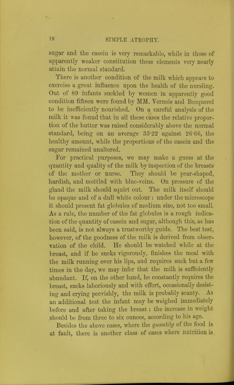 sugar and the casein is very remarkable, while in those of apparently weaker constitution these elements very nearly attain the normal standard. There is another condition of the milk which appeal's to exercise a great influence upon the health of the nursling. Out of 89 infants suckled by women in apparently good condition fifteen were found by MM. Vernois and Becquerel to be inefficiently nourished. On a careful analysis of the milk it was found that in all these cases the relative propor- tion of the butter was raised considerably above the normal standard, being on an average 33-22 against 26'6G, the healthy amount, while the proportions of the casein and the sugar remained unaltered. For practical purposes, we may make a guess at the quantity and quality of the milk by inspection of the breasts of the mother or nurse. They should be pear-shaped, hardish, and mottled with blue-veins. On pressure of the gland the milk should squirt out. The milk itself should be opaque and of a dull white colour : under the microscope it should present fat glol^ules of medium size, not too small. As a rule, the number of the fat globules is a rough indica- tion of the quantity of casein and sugar, although this, as has been said, is not always a trustworthy guide. The best test, however, of the goodness of the milk is derived from obser- vation of the child. He should be watched while at the breast, and if he sucks vigorously, finishes the meal with the milk running over his lips, and requires suck but a few times in the day, we may infer that the milk is sufficiently abundant. If, on the other hand, he constantly requires the breast, sucks laboriously and with eifort, occasionally desist- ing and crying peevishly, the milk is probably scanty. As an additional test the infant may be weighed immediately before and after taking the breast: the increase in weight should be from three to six ounces, according to his age. Besides the above cases, where the quantUij of the food is at fault, there is another class of cases where nutrition is.