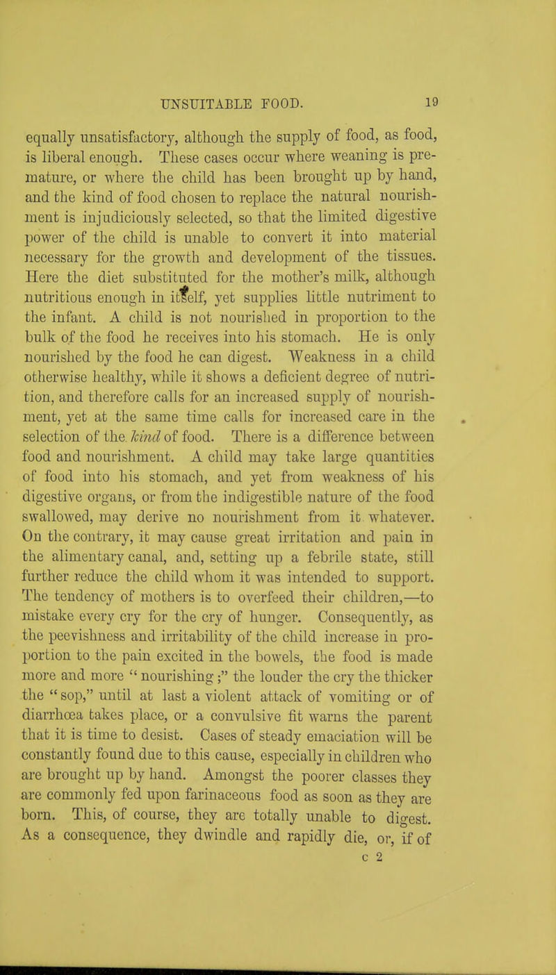 equally unsatisfactory, although the supply of food, as food, is liberal enough. These cases occur where weaning is pre- mature, or where the child has been brought up by hand, and the kind of food chosen to replace the natural nourish- ment is injudiciously selected, so that the limited digestive power of the child is unable to convert it into material necessary for the growth and development of the tissues. Here the diet substituted for the mother's milk, although nutritious enough in itfelf, yet supplies little nutriment to the infant. A child is not nourished in proportion to the bulk of the food he receives into his stomach. He is only nourished by the food he can digest. Weakness in a child otherwise healthy, while it shows a deficient degree of nutri- tion, and therefore calls for an increased supply of nourish- ment, yet at the same time calls for increased care in the selection of the. Icind of food. There is a diflFerence between food and nourishment. A child may take large quantities of food into his stomach, and yet from weakness of his digestive organs, or fi'om the indigestible nature of the food swallowed, may derive no nourishment from it whatever. On the contrary, it may cause great irritation and pain in the alimentary canal, and, setting up a febrile state, still further reduce the child whom it was intended to support. The tendency of mothers is to overfeed their children,—to mistake every cry for the cry of hunger. Consequently, as the peevishness and irritability of the child increase in pro- portion to the pain excited in the bowels, the food is made more and more  nourishing; the louder the cry the thicker the  sop, until at last a violent attack of vomiting or of diarrhoea takes place, or a convulsive fit warns the parent that it is time to desist. Cases of steady emaciation will be constantly found due to this cause, especially in children who are brought up by hand. Amongst the poorer classes they are commonly fed upon farinaceous food as soon as they are born. This, of course, they are totally unable to digest. As a consequence, they dwindle and rapidly die, or, if of c 2