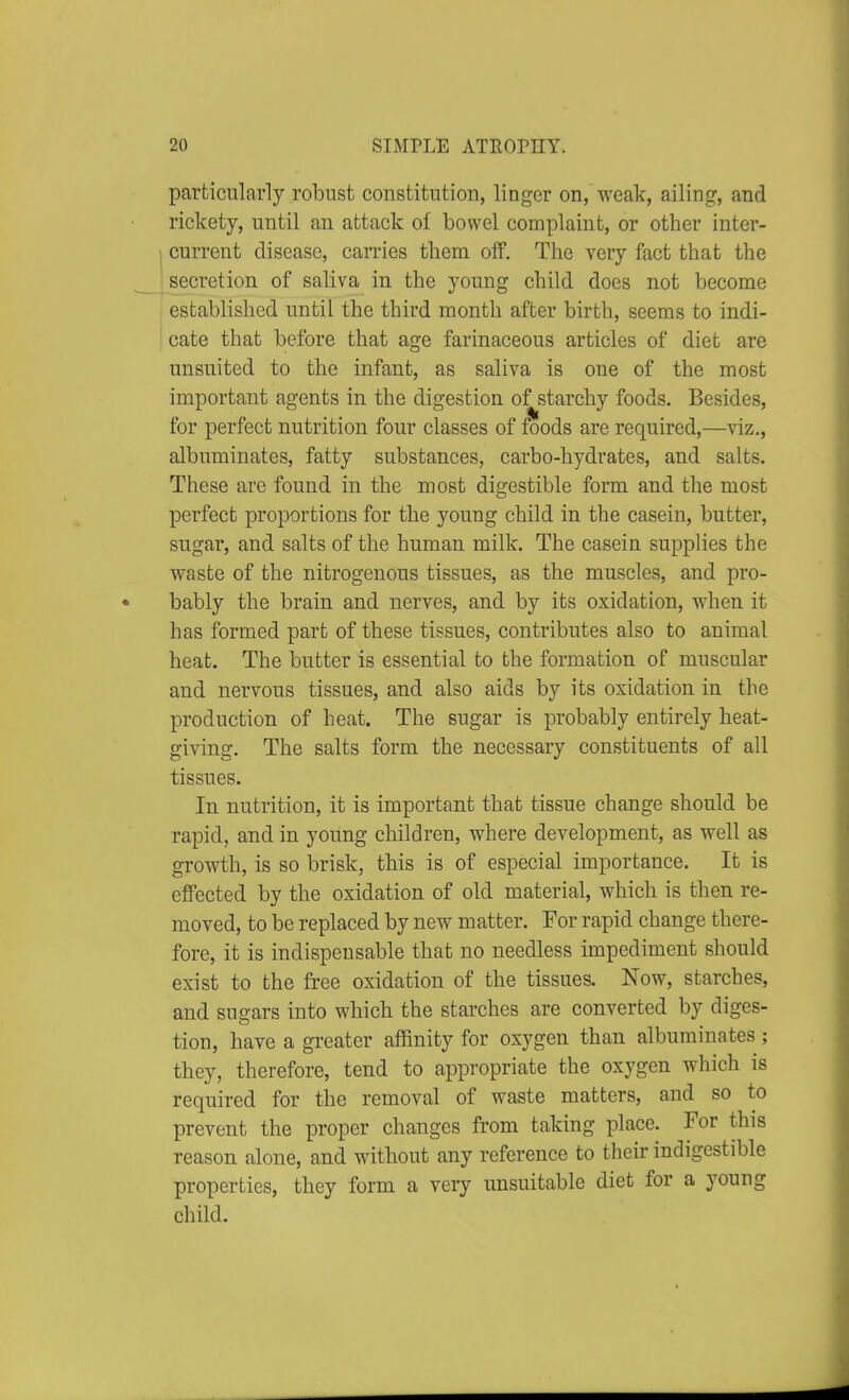 particularly robust constitution, linger on, weak, ailing, and rickety, until an attack of bowel complaint, or other inter- current disease, carries them off. The very fact that the secretion of saliva in the young child docs not become established until the third month after birth, seems to indi- cate that before that age farinaceous articles of diet are unsuited to the infant, as saliva is one of the most important agents in the digestion of starchy foods. Besides, for perfect nutrition four classes of foods are required,—viz., albuminates, fatty substances, carbo-hydrates, and salts. These are found in the most digestible form and the most perfect proportions for the young child in the casein, butter, sugar, and salts of the human milk. The casein supplies the waste of the nitrogenous tissues, as the muscles, and pro- bably the brain and nerves, and by its oxidation, when it has formed part of these tissues, contributes also to animal heat. The butter is essential to the formation of muscular and nervous tissues, and also aids by its oxidation in the production of heat. The sugar is probably entirely heat- giving. The salts form the necessary constituents of all tissues. In nutrition, it is important that tissue change should be rapid, and in young children, where development, as well as growth, is so brisk, this is of especial importance. It is effected by the oxidation of old material, which is then re- moved, to be replaced by new matter. For rapid change there- fore, it is indispensable that no needless impediment should exist to the free oxidation of the tissues. Now, starches, and sugars into which the starches are converted by diges- tion, have a greater affinity for oxygen than albuminates ; they, therefore, tend to appropriate the oxygen which is required for the removal of waste matters, and so to prevent the proper changes from taking place. For this reason alone, and without any reference to their indigestible properties, they form a very unsuitable diet for a young child.