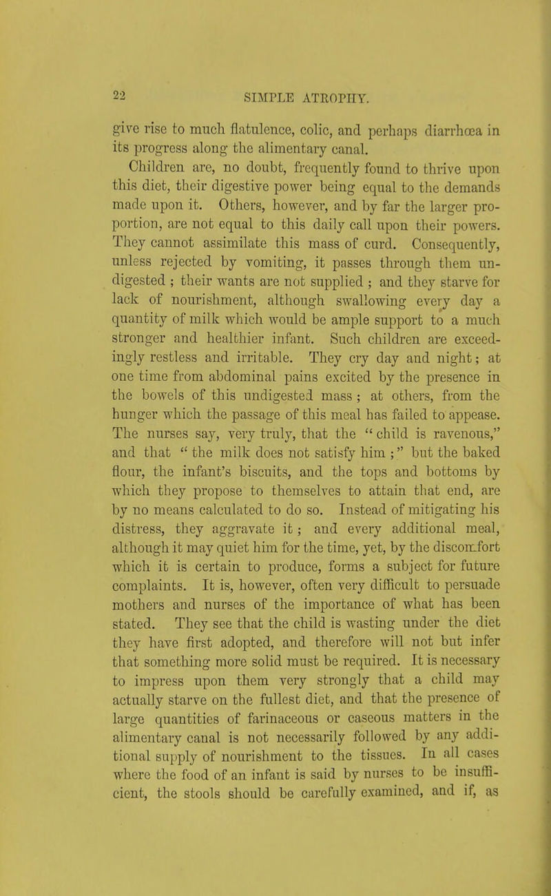 give rise to much flatulence, colic, and perhaps diarrhoea in its progress along the alimentary canal. Children are, no doubt, frequently found to thrive upon this diet, their digestive power being equal to the demands made upon it. Others, however, and by far the larger pro- portion, are not equal to this daily call upon their powers. They cannot assimilate this mass of curd. Consequently, unless rejected by vomiting, it passes through them un- digested ; their wants are not supplied ; and they starve for lack of nourishment, although swallowing every day a quantity of milk which would be ample support to a much stronger and healthier inftmt. Such children are exceed- ingly restless and irritable. They cry day and night; at one time from abdominal pains excited by the presence in the bowels of this undigested mass ; at others, from the hunger which the passage of this meal has failed to appease. The nurses say, very truly, that the  child is ravenous, and that  the milk does not satisfy him ; but the baked flour, the infant's biscuits, and the tops and bottoms by which they propose to themselves to attain that end, are by no means calculated to do so. Instead of mitigating his distress, they aggravate it; and every additional meal, although it may quiet him for the time, yet, by the discomfort which it is certain to produce, forms a subject for future complaints. It is, however, often very difiicult to persuade mothers and nurses of the importance of what has been stated. They see that the child is wasting under the diet they have first adopted, and therefore will not but infer that something more solid must be required. It is necessary to impress upon them very strongly that a child may actually starve on the fullest diet, and that the presence of large quantities of farinaceous or caseous matters in the alimentary canal is not necessarily followed by any addi- tional supply of nourishment to the tissues. In all cases where the food of an infant is said by nurses to be insuffi- cient, the stools should be carefully examined, and if, as