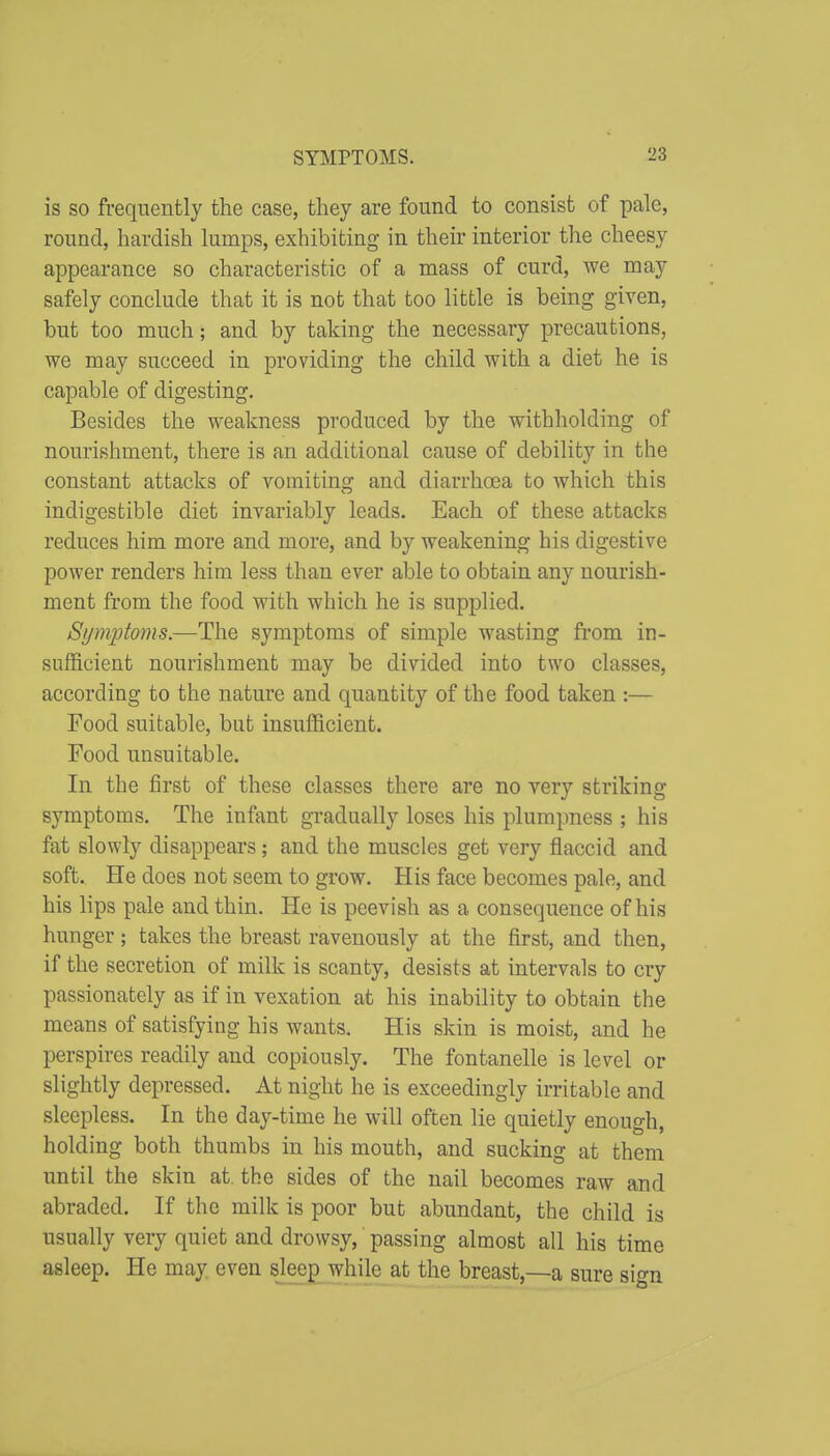 is so frequently the case, they are found to consist of pale, round, hardish lumps, exhibiting in their interior the cheesy appearance so characteristic of a mass of curd, we may safely conclude that it is not that too little is being given, but too much; and by taking the necessary precautions, we may succeed in providing the child with a diet he is capable of digesting. Besides the weakness produced by the withholding of nourishment, there is an additional cause of debility in the constant attacks of vomiting and diarrhoea to which this indigestible diet invariably leads. Each of these attacks reduces him more and more, and by weakening his digestive power renders him less than ever able to obtain any nourish- ment from the food with which he is supplied. Symptoms.—The symptoms of simple wasting from in- sufficient nourishment may be divided into two classes, according to the nature and quantity of the food taken :— Food suitable, but insufficient. Food unsuitable. In the first of these classes there are no very striking symptoms. The infant gradually loses his plumpness ; his fat slowly disappears; and the muscles get very flaccid and soft. He does not seem to grow. His face becomes pale, and his lips pale and thin. He is peevish as a consequence of his hunger; takes the breast ravenously at the first, and then, if the secretion of milk is scanty, desists at intervals to cry passionately as if in vexation at his inability to obtain the means of satisfying his wants. His skin is moist, and he perspires readily and copiously. The fontanelle is level or slightly depressed. At night he is exceedingly irritable and sleepless. In the day-time he will often lie quietly enough, holding both thumbs in his mouth, and sucking at them until the skin at. the sides of the nail becomes raw and abraded. If the milk is poor but abundant, the child is usually very quiet and drowsy, passing almost all his time asleep. He may even sleeg^ while at the breast,—a sure sign