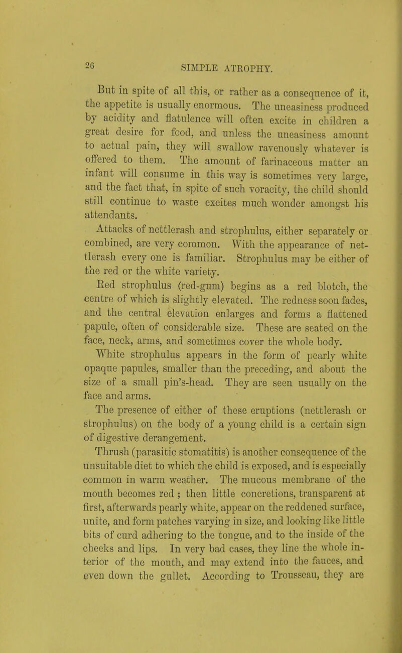 But in spite of all this, or rather as a consequence of it, the appetite is usually enormous. The uneasiness produced by acidity and flatulence will often excite in children a great desire for food, and unless the uneasiness amount to actual pain, they will swallow ravenously whatever is offered to them. The amount of farinaceous matter an infant will consume in this way is sometimes very large, and the fact that, in spite of such voracity, the child should still continue to waste excites much wonder amongst his attendants. Attacks of nettlerash and strophulus, either separately or combined, are very common. With the appearance of net- tlerash every one is familiar. Strophulus may be either of the red or the white variety. Red strophulus (red-gum) begins as a red blotch, the centre of which is slightly elevated. The redness soon fades, and the central elevation enlarges and forms a flattened papule, often of considerable size. These are seated on the face, neck, arms, and sometimes cover the whole body. Wliite strophulus appears in the form of pearly white opaque papules, smaller than the preceding, and about the size of a small pin's-head. They are seen usually on the face and arms. The presence of either of these eruptions (nettlerash or strophulus) on the body of a y'oung child is a certain sign of digestive derangement. Thrush (parasitic stomatitis) is another consequence of the unsuitable diet to which the child is exposed, and is especially common in warm weather. The mucous membrane of the mouth becomes red ; then little concretions, transparent at first, afterwards pearly white, appear on the reddened surface, unite, and form patches varying in size, and looking like little bits of curd adhering to the tongue, and to the inside of the cheeks and lips. In very bad cases, they line the whole in- terior of the mouth, and may extend into the fauces, and even down the gullet. According to Trousseau, they are