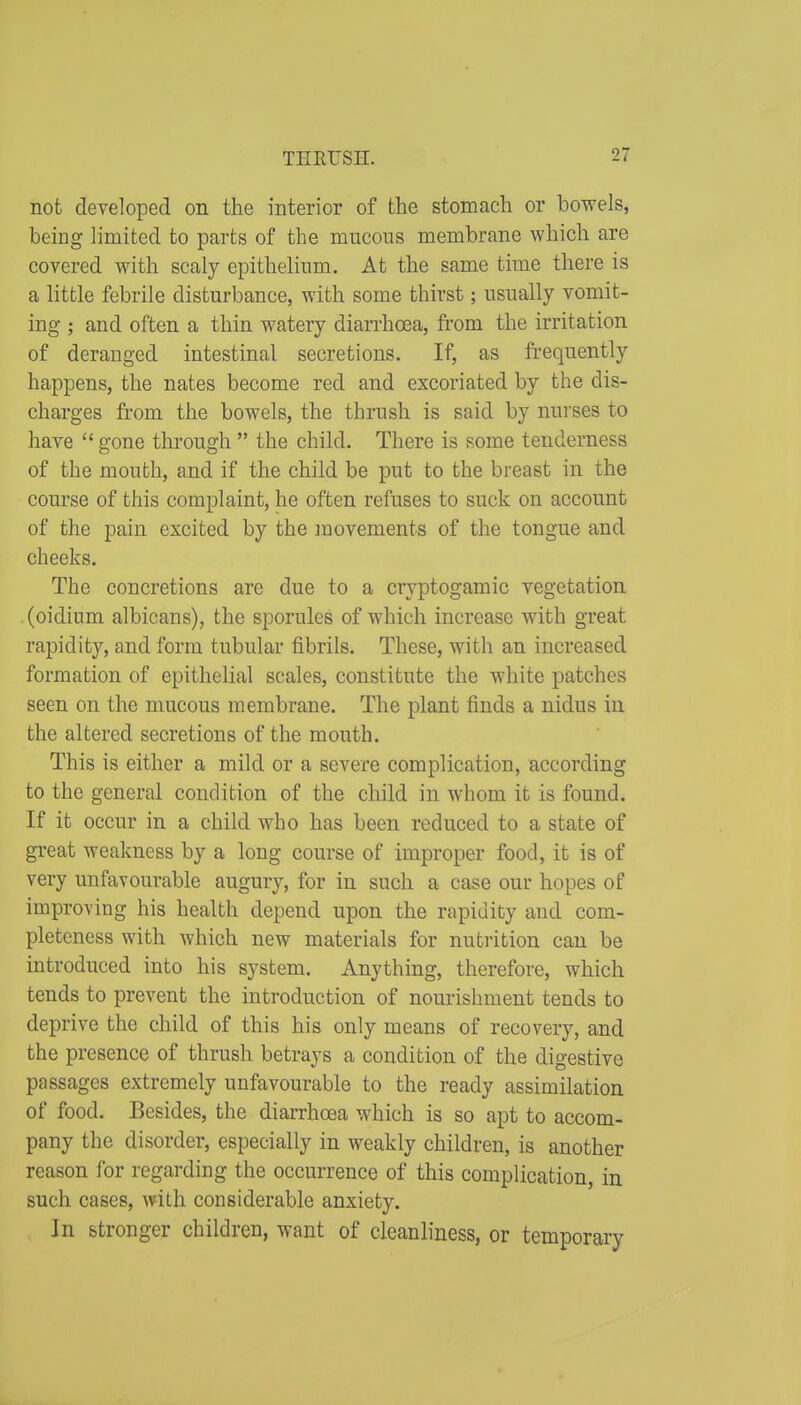 THEL'SH. not developed on the interior of the stomach or bowels, being limited to parts of the mucous membrane which are covered with scaly epithelium. At the same time there is a little febrile disturbance, with some thirst; usually vomit- ing ; and often a thin watery diarrhoea, from the irritation of deranged intestinal secretions. If, as frequently happens, the nates become red and excoriated by the dis- charges from the bowels, the thrush is said by nurses to have  gone through  the child. There is some tenderness of the mouth, and if the child be put to the breast in the course of this complaint, he often refuses to suck on account of the pain excited by the movements of the tongue and cheeks. The concretions are due to a cryptogamic vegetation (oidium albicans), the sporules of which increase with great rapidity, and form tubular fibrils. These, with an increased formation of epithelial scales, constitute the white patches seen on the mucous membrane. The plant finds a nidus in the altered secretions of the mouth. This is either a mild or a severe complication, according to the general condition of the child in whom it is found. If it occur in a child who has been reduced to a state of great weakness by a long course of improper food, it is of very unfavourable augury, for in such a case our hopes of improving his health depend upon the rapidity and com- pleteness with which new materials for nutrition can be introduced into his system. Anything, therefore, which tends to prevent the introduction of nourishment tends to deprive the child of this his only means of recovery, and the presence of thrush betrays a condition of the digestive passages extremely unfavourable to the ready assimilation of food. Besides, the diarrhoea which is so apt to accom- pany the disorder, especially in weakly children, is another reason for regarding the occurrence of this complication, in such cases, with considerable anxiety. In stronger children, want of cleanliness, or temporary