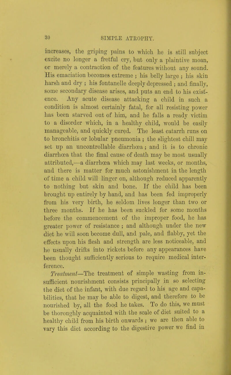 increases, the griping pains to which he is still subject excite no longer a fretful cry, but only a plaintive moan, or merely a contraction of the features without any sound. His emaciation becomes extreme ; his belly large ; his skin harsh and dry ; his fontanelle deeply depressed ; and finally, some secondary disease arises, and puts an end to his exist- ence. Any acute disease attacking a child in such a condition is almost certainly fatal, for all resisting power has been starved out of him, and he falls a ready victim to a disorder which, in a healthy child, would be easily manageable, and quickly cured. The least catarrh runs on to bronchitis or lobular pneumonia ; the slightest chill may set up an uncontrollable diarrhoea ; and it is to chronic diarrhoea that the final cause of death may be most usually attributed,—a diarrhoea which may last weeks, or months, and there is matter for much astonishment in the length of time a child will linger on, although reduced apparently to nothing but skin and bone. If the child has been brought up entirely by hand, and has been fed improperly from his very birth, he seldom lives longer than two or three months. If he has been suckled for some months before the commencement of the improper food, he has greater power of resistance ; and although under the new diet he will soon become dull, and pale, and flabby, yet the eifects upon his flesh and strength are less noticeable, and he usually drifts into rickets before any appearances have been thought sufficiently serious to require medical inter- ference. Treatment—The treatment of simple wasting from in- sufficient nourishment consists principally in so selecting the diet of the infant, with due regard to his age and capa- bilities, that he may be able to digest, and therefore to be nourished by, all the food he takes. To do this, we must be thoroughly acquainted with the scale of diet suited to a healthy child from his birth onwards ; we are then able to vary this diet according to the digestive power we find in