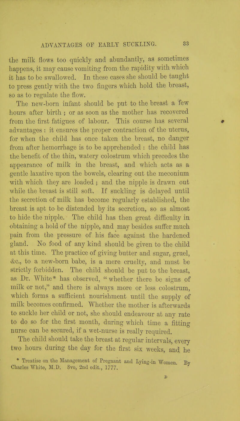 the milk flows too quickly and abundantly, as sometimes happens, it may cause vomiting from the rapidity with which it has to be swallowed. In these cases she should be taught to press gently with the two fingers which hold the breast, so as to regulate the flow. The new-born infant should be put to the breast a few hours after birth ; or as soon as the mother has recovered from the first fatigues of labour. This course has several # advantages : it ensures the proper contraction of the uterus, for when the child has once taken the breast, no danger from after hemorrhage is to be apprehended : the child has the benefit of the thin, watery colostrum which precedes the appearance of milk in the breast, and which acts as a gentle laxative upon the bowels, clearing out the meconium with which they are loaded ; and the nipple is drawn out while the breast is still soft. If suckling is delayed until the secretion of milk has become regularly established, the breast is apt to be distended by its secretion, so as almost to hide the nipple. The child has then great difficulty in obtaining a hold of the nipple, and may besides suffer much pain from the pressure of his face against the hardened gland. No food of any kind should be given to the child at this time. The practice of giving butter and sugar, gruel, &c., to a new-born babe, is a mere cruelty, and must be strictly forbidden. The child should be put to the breast, as Dr. White* has observed, whether there be signs of milk or not, and there is always more or less colostrum, which forms a sufficient nourishment until the supply of milk becomes confirmed. Whether the mother is afterwards to suckle her child or not, she should endeavour at any rate to do so for the first month, during which time a fittino- nurse can be secured, if a wet-nurse is really required. The child should take the breast at regular intervals, every two hours during the day for the first six weeks, and he * Treatise on the Management of Pregnant and Lying-in Women By Charles White, M.D. 8vo, 2nd edit., 1777. s