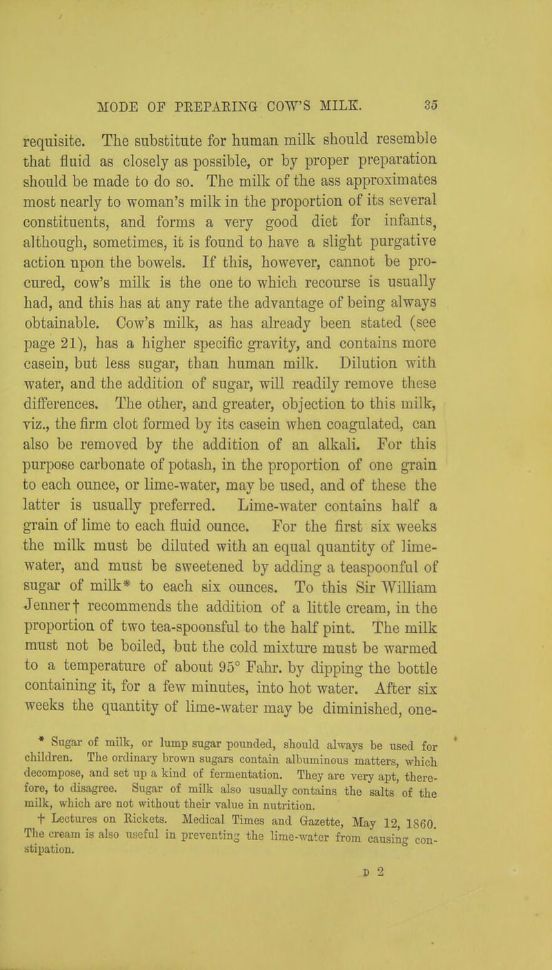 requisite. The substitute for human milk should resemble that fluid as closely as possible, or by proper preparation should be made to do so. The milk of the ass approximates most nearly to woman's milk in the proportion of its several constituents, and forms a very good diet for infants, although, sometimes, it is found to have a slight purgative action upon the bowels. If this, however, cannot be pro- cm-ed, cow's milk is the one to which recourse is usually had, and this has at any rate the advantage of being always obtainable. Cow's milk, as has already been stated (see page 21), has a higher specific gi'avity, and contains more casein, but less sugar, than human milk. Dilution with water, and the addition of sugar, will readily remove these differences. The other, and greater, objection to this milk, viz., the firm clot formed by its casein when coagulated, can also be removed by the addition of an alkali. For this purpose carbonate of potash, in the proportion of one grain to each ounce, or lime-water, may be used, and of these the latter is usually preferred. Lime-water contains half a grain of lime to each fluid ounce. For the first six weeks the milk must be diluted with an equal quantity of lime- water, and must be sweetened by adding a teaspoonfiil of sugar of milk* to each six ounces. To this Sir William Jennerf recommends the addition of a Httle cream, in the proportion of two tea-spoonsful to the half pint. The milk must not be boiled, but the cold mixture must be warmed to a temperature of about 95° Fahr. by dipping the bottle containing it, for a few minutes, into hot water. After six weeks the quantity of lime-water may be diminished, one- • Sugar of milk, or lump sugar pounded, should always be used for ' children. The ordinaiy hvowa. sugars contain albuminous matters, which decompose, and set up a kind of fermentation. They are very apt, there- fore, to disagree. Sugar of milk also usually contains the salts of the milk, which are not without their value in nutrition. t Lectures on Eickets. Medical Times and Gazette, May 12, 1860. The cream is also useful in preventing the lime-water from causing con- stipation. D 2