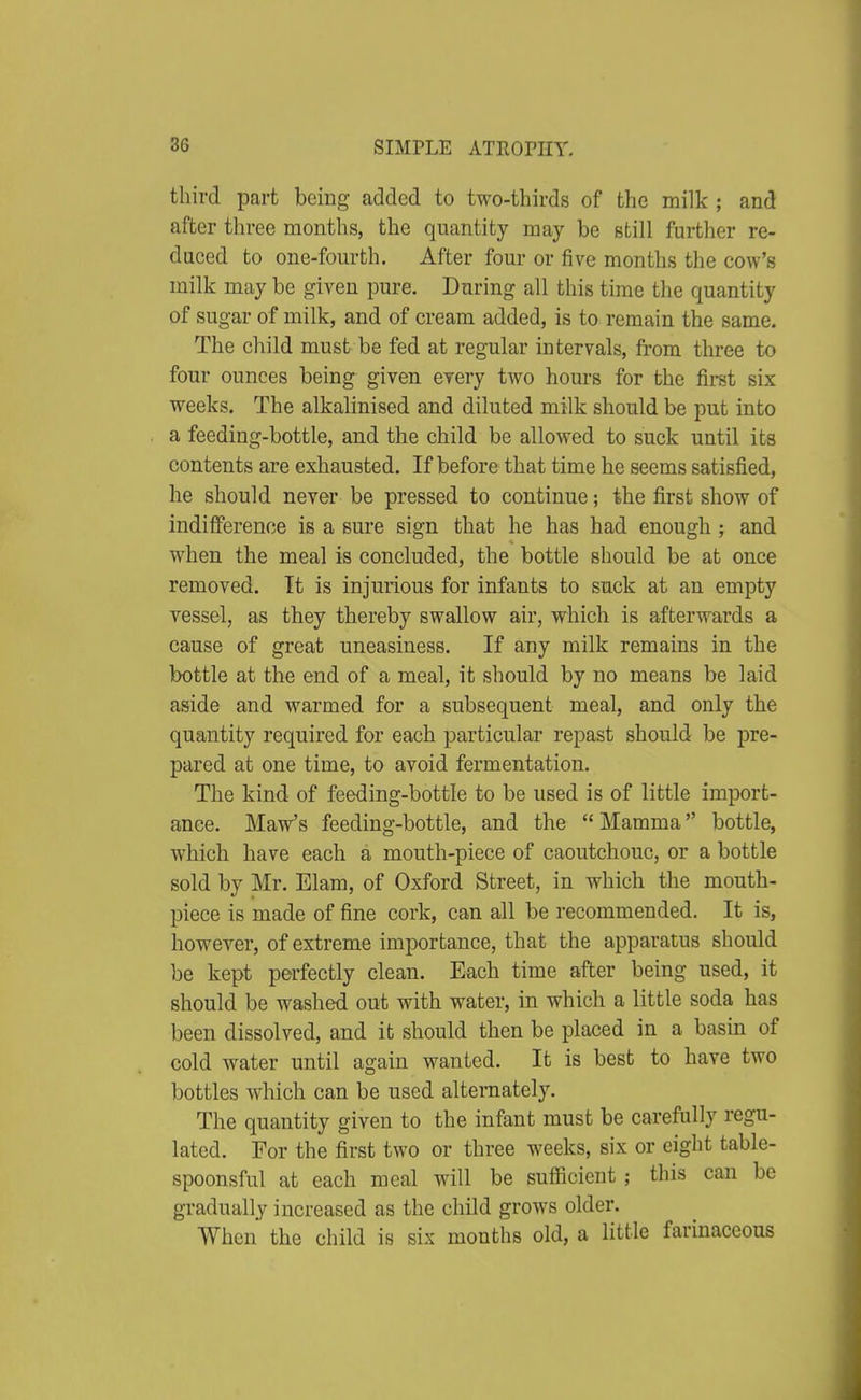 third part being added to two-thirds of the milk ; and after three months, the quantity may be still further re- duced to one-fourth. After four or five months the cow's milk may be given pure. During all this time the quantity of sugar of milk, and of cream added, is to remain the same. The child must be fed at regular intervals, from three to four ounces being given every two hours for the first six weeks. The alkalinised and diluted milk should be put into a feeding-bottle, and the child be allowed to suck until its contents are exhausted. If before that time he seems satisfied, he should never be pressed to continue; the first show of indifference is a sure sign that he has had enough ; and when the meal is concluded, the bottle should be at once removed. It is injurious for infants to suck at an empty vessel, as they thereby swallow air, which is afterwards a cause of great uneasiness. If any milk remains in the bottle at the end of a meal, it should by no means be laid aside and warmed for a subsequent meal, and only the quantity required for each particular repast should be pre- pared at one time, to avoid fermentation. The kind of feeding-bottle to be used is of little import- ance. Maw's feeding-bottle, and the  Mamma bottle, which have each a mouth-piece of caoutchouc, or a bottle sold by Mr. Elam, of Oxford Street, in which the mouth- piece is made of fine cork, can all be recommended. It is, however, of extreme importance, that the apparatus should be kept perfectly clean. Each time after being used, it should be washed out with water, in which a little soda has been dissolved, and it should then be placed in a basm of cold water until again wanted. It is best to have two bottles which can be used alternately. The quantity given to the infant must be carefully regu- lated. For the first two or three weeks, six or eight table- spoonsful at each meal will be sufficient ; this can be gradually increased as the child grows older. When the child is sis months old, a little farinaceous