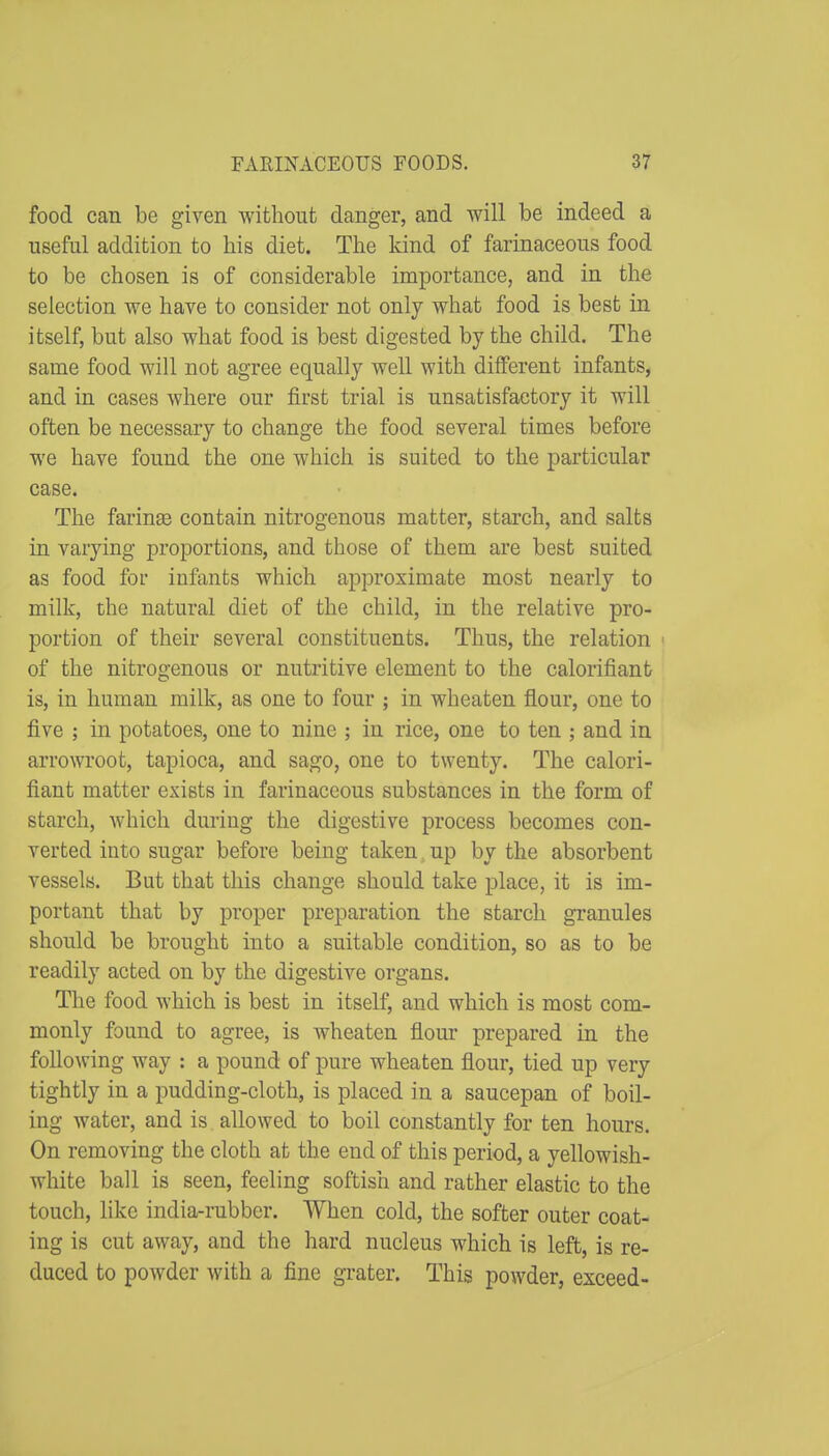 food can be given without danger, and will be indeed a useful addition to his diet. The kind of farinaceous food to be chosen is of considerable importance, and in the selection we have to consider not only what food is best in itself, but also what food is best digested by the child. The same food will not agree equally well with different infants, and in cases where our first trial is unsatisfactory it will often be necessary to change the food several times before we have found the one which is suited to the particular case. The farinte contain nitrogenous matter, starch, and salts in varying proportions, and those of them are best suited as food foi' infants which approximate most nearly to milk, the natural diet of the child, in the relative pro- portion of their several constituents. Thus, the relation < of the nitrogenous or nutritive element to the calorifiant is, in human milk, as one to four ; in wheaten flour, one to five ; in potatoes, one to nine ; in rice, one to ten ; and in arrowroot, tapioca, and sago, one to twenty. The calori- fiant matter exists in farinaceous substances in the form of starch, which during the digestive process becomes con- verted into sugar before being taken up by the absorbent vessels. But that this change should take place, it is im- portant that by proper preparation the starch granules should be brought into a suitable condition, so as to be readily acted on by the digestive organs. The food which is best in itself, and which is most com- monly found to agree, is wheaten flour prepared in the foUowing way : a pound of pure wheaten flour, tied up very tightly in a pudding-cloth, is placed in a saucepan of boil- ing water, and is allowed to boil constantly for ten hours. On removing the cloth at the end of this period, a yellowish- white ball is seen, feeling softish and rather elastic to the touch, like india-rabber. When cold, the softer outer coat- ing is cut away, and the hard nucleus which is left, is re- duced to powder with a fine grater. This powder, exceed-