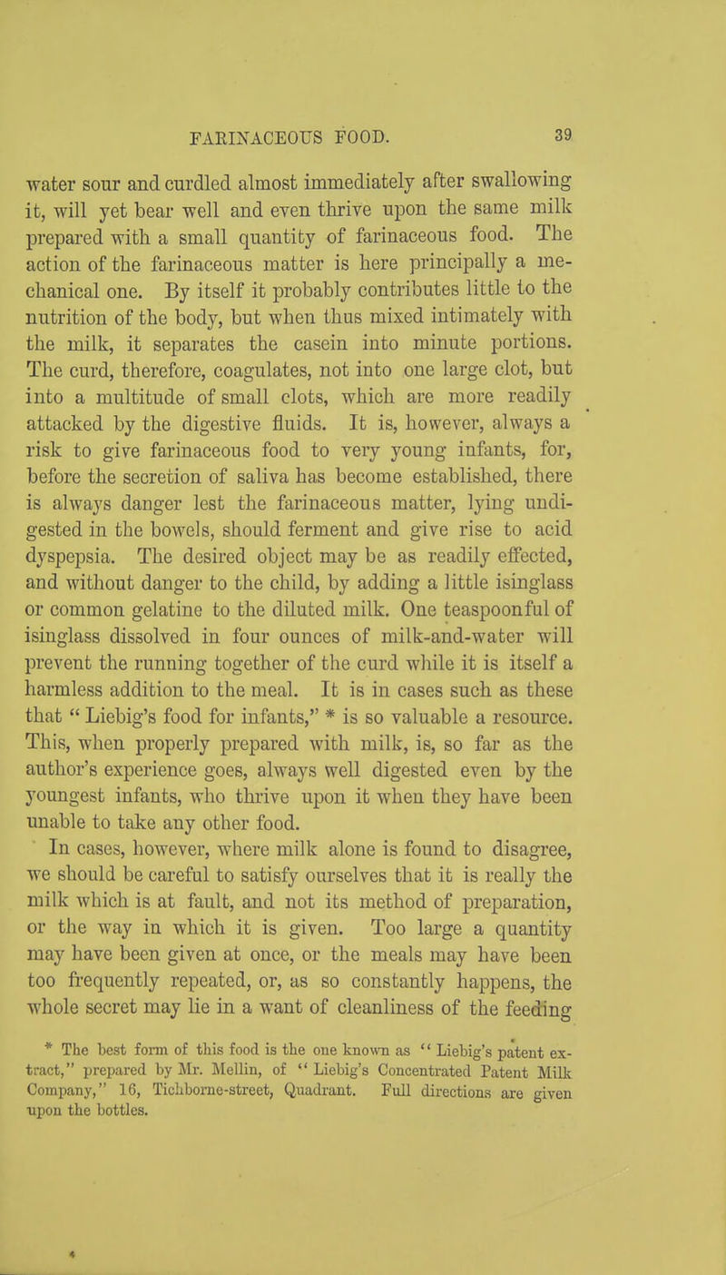 water sour and curdled almost immediately after swallowing it, will yet bear well and even ttirive upon the same milk l^repared with a small quantity of farinaceous food. The action of the farinaceous matter is here principally a me- chanical one. By itself it probably contributes little to the nutrition of the body, but when thus mixed intimately with the milk, it separates the casein into minute portions. The curd, therefore, coagulates, not into one large clot, but into a multitude of small clots, which are more readily attacked by the digestive fluids. It is, however, always a risk to give farinaceous food to very young infants, for, before the secretion of saliva has become established, there is always danger lest the farinaceous matter, lying undi- gested in the bowels, should ferment and give rise to acid dyspepsia. The desired object may be as readily effected, and without danger to the child, by adding a little isinglass or common gelatine to the diluted milk. One teaspoonful of isinglass dissolved in four ounces of milk-and-water will prevent the running together of the curd while it is itself a harmless addition to the meal. It is in cases such as these that  Liebig's food for infants, * is so valuable a resource. This, when properly prepared with milk, is, so far as the author's experience goes, always well digested even by the youngest infants, who thrive upon it when they have been unable to take any other food. In cases, however, where milk alone is found to disagree, we should be careful to satisfy ourselves that it is really the milk which is at fault, and not its method of preparation, or the way in which it is given. Too large a quantity may have been given at once, or the meals may have been too frequently repeated, or, as so constantly happens, the whole secret may lie in a want of cleanliness of the feeding * The best foim of this food is the oue known as '' Liebig's patent ex- tract, prepared by Mr. Mellin, of Liebig's Concentrated Patent Milk Company, 16, Ticlibome-street, Quadrant. Full directions are given ■upon the bottles. 4