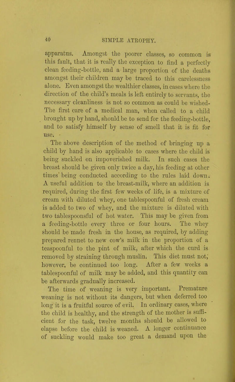 apparatus. Amongst the poorer classes, so common is this fault, that it is really the exception to find a perfectly clean feeding-bottle, and a large proportion of the deaths amongst their children may be traced to this carelessness alone. Even amongst the wealthier classes, in cases where the direction of the child's meals is left entirely to servants, the necessary cleanliness is not so common as could be wished- The first care of a medical man, when called to a child brought up by hand, should be to send for the feeding-bottle, and to satisfy himself by sense of smell that it is fit for use. The above description of the method of bringing up a child by hand is also applicable to cases where the child is being suckled on impoverished milk. In such cases the breast should be given only twice a day, his feeding at other times'being conducted according to the rules laid down. A useful addition to the breast-milk, where an addition is required, during the first few weeks of life, is a mixture of cream with diluted whey, one tablespoonful of fresh cream is added to two of whey, and the mixture is diluted with two tablespoonsful of hot water. This may be given from a feeding-bottle every three or four hours. The whey should be made fresh in the house, as required, by adding prepared rennet to new cow's milk in the proportion of a teaspoonful to the pint of milk, after which the curd is removed by straining through musKn, This diet must not; however, be continued too long. After a few weeks a tablespoonful of milk may be added, and this quantity can be afterwards gradually increased. The time of weaning is very important. Premature weaning is not without its dangers, but when deferred too long it is a fruitful source of evil. In ordinary cases, where the child is healthy, and the strength of the mother is suffi- cient for the task, twelve months should be allowed to elapse before the child is weaned. A longer continuance of suckling would make too great a demand upon the