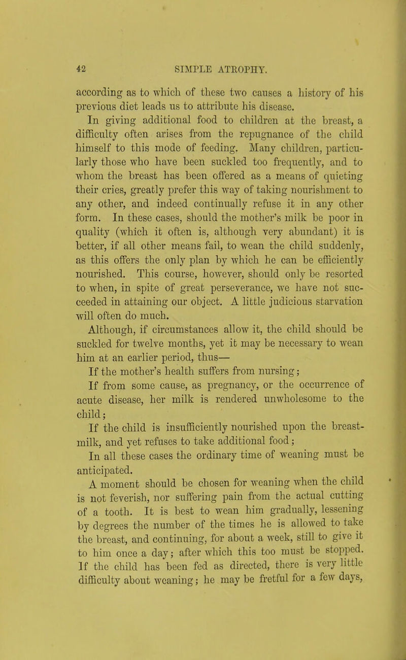 according as to which of these two causes a histoiy of his previous diet leads us to attribute his disease. In giving additional food to children at the breast, a difficulty often arises fi*om the repugnance of the child himself to this mode of feeding. Many children, particu- larly those who have been suckled too frequently, and to whom the breast has been offered as a means of quieting their cries, greatly prefer this way of taking nourishment to any other, and indeed continually refuse it in any other form. In these cases, should the mother's milk be poor in quality (which it often is, although very abundant) it is better, if all other means fail, to wean the child suddenly, as this offers the only plan by which he can be efficiently nourished. This course, however, should only be resorted to when, in spite of great perseverance, we have not suc- ceeded in attaining our object. A little judicious starvation will often do much. Although, if circumstances allow it, the child should be suckled for twelve months, yet it may be necessary to wean him at an earlier period, thus— If the mother's health suffers from nursing; If from some cause, as pregnancy, or the occurrence of acute disease, her milk is rendered unwholesome to the child; If the child is insufficiently nourished upon the breast- milk, and yet refuses to take additional food; In all these cases the ordinary time of weaning must be anticipated. A moment should be chosen for weaning when the child is not feverish, nor suffering pain fi'om the actual cutting of a tooth. It is best to wean him gradually, lessening by degrees the number of the times he is allowed to take the breast, and continuing, for about a week, still to give it to him once a day; after which this too must be stopped. If the child has been fed as directed, there is very little difficulty about weaning; he may be fretful for a few days,