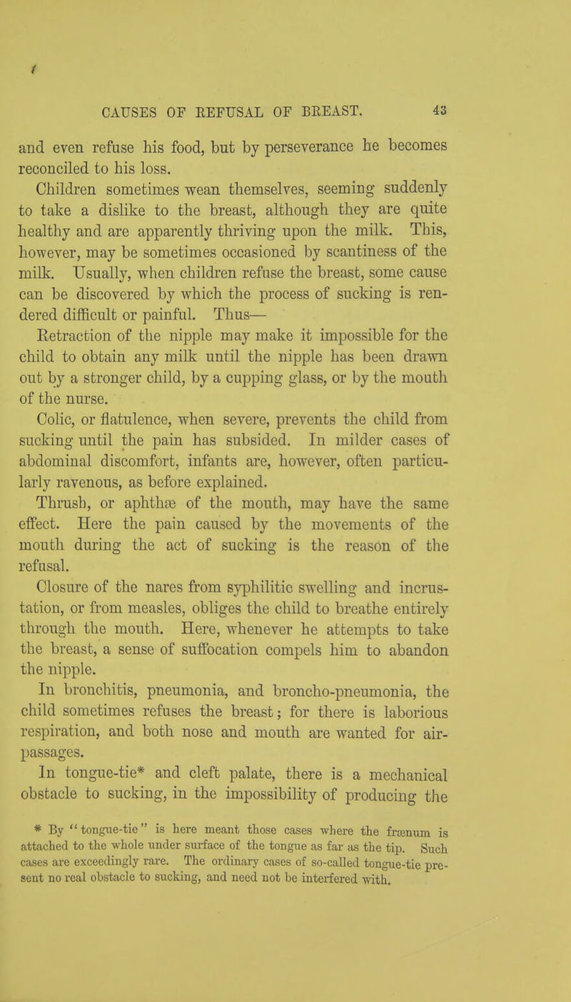 and even refuse his food, but by perseverance he becomes reconciled to his loss. Children sometimes wean themselves, seeming suddenly to take a dislike to the breast, although they are quite healthy and are apparently thriving upon the milk. This, however, may be sometimes occasioned by scantiness of the milk. Usually, when children refuse the breast, some cause can be discovered by which the process of sucking is ren- dered difficult or painful. Thus— Retraction of the nipple may make it impossible for the child to obtain any milk until the nipple has been drawn out by a stronger child, by a cupping glass, or by the mouth of the nurse. Colic, or flatulence, when severe, prevents the child from sucking until the pain has subsided. In milder cases of abdominal discomfort, infants are, however, often particu- larly ravenous, as before explained. Thrush, or aphthie of the mouth, may have the same effect. Here the pain caused by the movements of the mouth during the act of sucking is the reason of the refusal. Closure of the nares from syphilitic swelling and incrus- tation, or from measles, obliges the child to breathe entirely through the mouth. Here, whenever he attempts to take the breast, a sense of suffocation compels him to abandon the nipple. In bronchitis, pneumonia, and broncho-pneumonia, the child sometimes refuses the breast; for there is laborious respiration, and both nose and mouth are wanted for air- passages. In tongue-tie* and cleft palate, there is a mechanical obstacle to sucking, in the impossibility of producing the * By tongue-tie is here meant those cases where the frsenum is attached to the whole under surface of the tongue as fai- as the tip. Such cases are exceedingly rare. The ordinary cases of so-called tongue-tie pre- sent no real obstacle to sucking, and need not be interfered with.