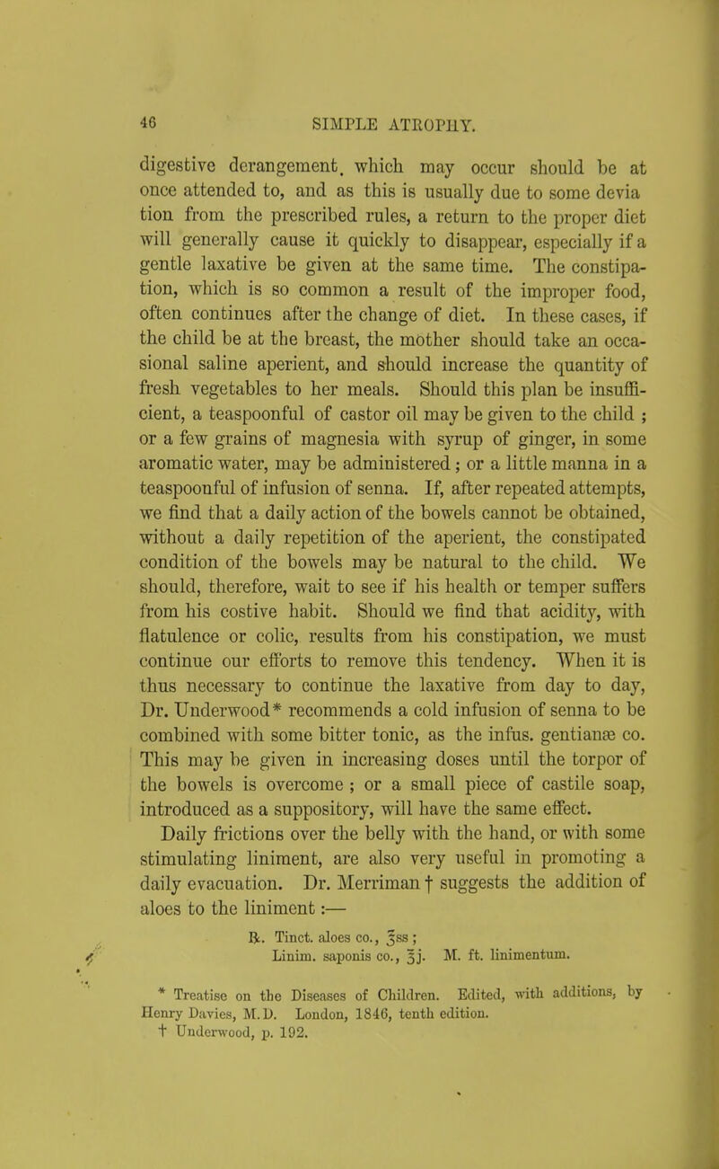digestive derangement, which may occur should be at once attended to, and as this is usually due to some devia tion from the prescribed rules, a return to the proper diet will generally cause it quickly to disappear, especially if a gentle laxative be given at the same time. The constipa- tion, which is so common a result of the improper food, often continues after the change of diet. In these cases, if the child be at the breast, the mother should take an occa- sional saline aperient, and should increase the quantity of fresh vegetables to her meals. Should this plan be insuffi- cient, a teaspoonful of castor oil may be given to the child ; or a few grains of magnesia with syrup of ginger, in some aromatic water, may be administered; or a little manna in a teaspoonful of infusion of senna. If, after repeated attempts, we find that a daily action of the bowels cannot be obtained, without a daily repetition of the aperient, the constipated condition of the bowels may be natural to the child. We should, therefore, wait to see if his health or temper suffers from his costive habit. Should we find that acidity, with flatulence or colic, results fi-om his constipation, we must continue our efforts to remove this tendency. When it is thus necessary to continue the laxative from day to day. Dr. Underwood* recommends a cold infusion of senna to be combined with some bitter tonic, as the infiis. gentianse co. This may be given in increasing doses until the torpor of the bowels is overcome ; or a small piece of castile soap, introduced as a suppository, will have the same effect. Daily frictions over the belly with the hand, or with some stimulating liniment, are also very useful in promoting a daily evacuation. Dr. Merriman f suggests the addition of aloes to the liniment:— R. Tinct. aloes co., ^ss ; Linim. saponis co., 3j. M. ft. linimentum. * Treatise on the Diseases of Children. Edited, with additions, by Henry Davies, M.D. London, 1846, tenth edition, t Underwood, p. 192.