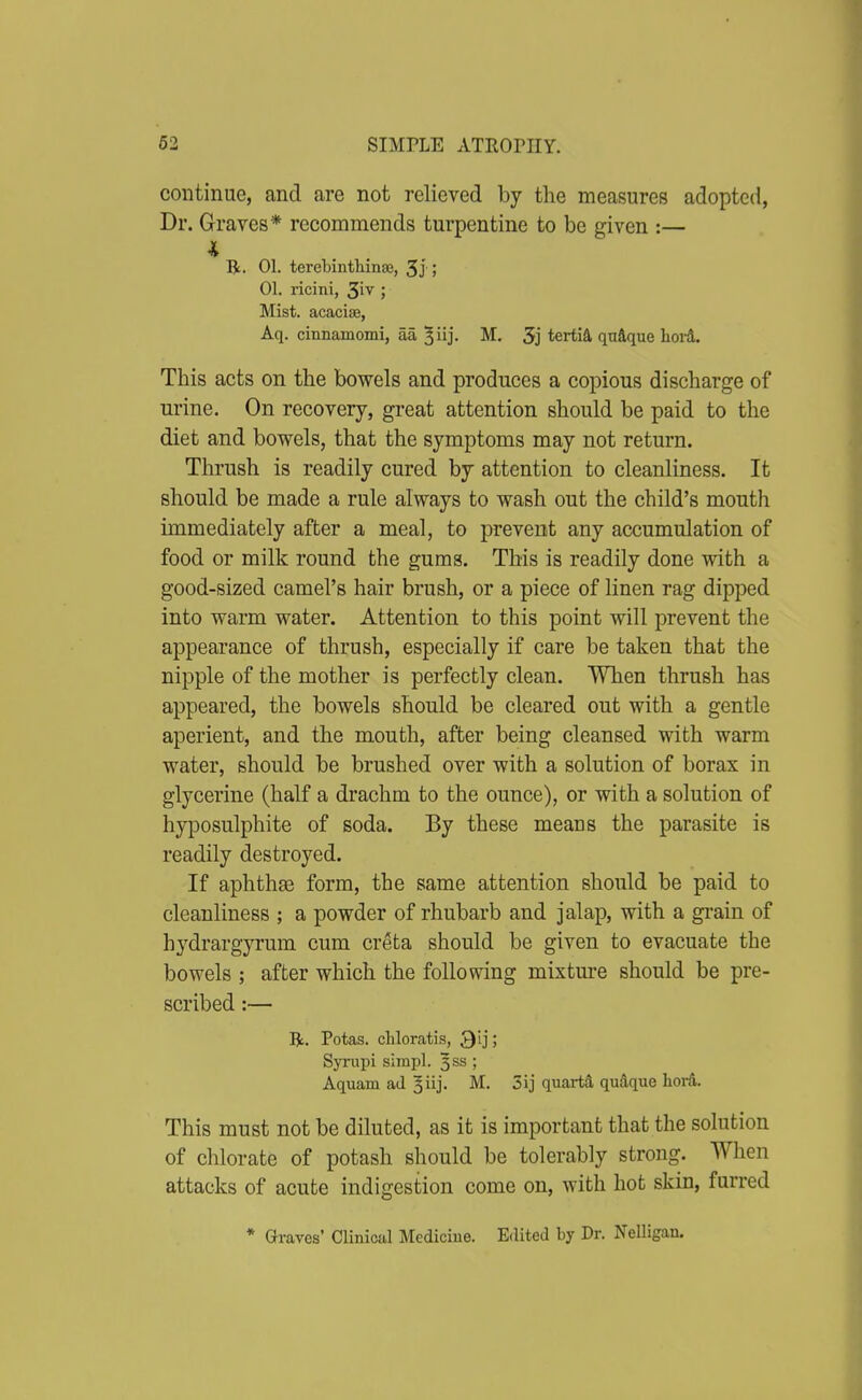 continue, and are not relieved by the measures adopted, Dr. Graves'* recommends turpentine to be given :— Hl. 01. terebinthinse, 3j ! 01. ricini, ; Mist, acacise, Aq. cinnamomi, aa ^iij. M. 5j tertiA qnique hov&. This acts on the bowels and produces a copious discharge of urine. On recovery, great attention should be paid to the diet and bowels, that the symptoms may not return. Thrush is readily cured by attention to cleanliness. It should be made a rule always to wash out the child's mouth immediately after a meal, to prevent any accumulation of food or milk round the gums. This is readily done with a good-sized camel's hair brush, or a piece of linen rag dipped into warm water. Attention to this point will prevent the appearance of thrush, especially if care be taken that the nipple of the mother is perfectly clean. When thrush has appeared, the bowels should be cleared out with a gentle aperient, and the mouth, after being cleansed with warm water, should be brushed over with a solution of borax in glycerine (half a drachm to the ounce), or with a solution of hyposulphite of soda. By these means the parasite is readily destroyed. If aphthaa form, the same attention should be paid to cleanliness ; a powder of rhubarb and jalap, with a grain of hydrargyrum cum creta should be given to evacuate the bowels ; after which the following mixture should be pre- scribed :— Bt. Potas. chloratis, Q'ly, Syrupi simpl. 3SS ; Aquam ad ^iij- M. 3ij quartS, qudque lior&. This must not be diluted, as it is important that the solution of chlorate of potash should be tolerably strong. When attacks of acute indigestion come on, with hot skin, furred * Graves' Clinical Medicine. Edited by Dr. Nelligan.