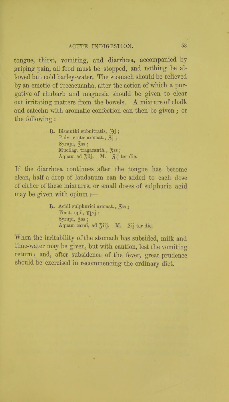 tongiie, thirst, vomiting, and diarrhoea, accompanied by griping pain, all food must be stopped, and nothing be al- lowed but cold barley-water. The stomach should be relieved by an emetic of ipecacuanha, after the action of which a pur- gative of rhubarb and magnesia should be given to clear out irritating matters from the bowels. A mixture of chalk and catechu with aromatic confection can then be given ; or the following: ij,. Bismuthi subnitratis, Qj ; Pulv. cretse aromat., 5j I SyiTipi, 3ss ; Mucilag. tragacanth., 333; Aquam ad 3iij. M. 3U ^i®* If the diarrhoea continues after the tongue has become clean, half a drop of laudanum can be added to each dose of either of these mixtures, or small doses of sulphuric acid may be given with opium :— Jjc. Acidi sulpliurici aromat., 3ss .; Tinct. opii, TTLvj : Synipi, Iss ; Aquam cai-ui, ad ^iij- M. 3ij ter die. When the irritability of the stomach has subsided, milk and lime-water may be given, but with caution, lest the vomiting return; and, after subsidence of the fever, great prudence should be exercised in recommencing the ordinary diet.