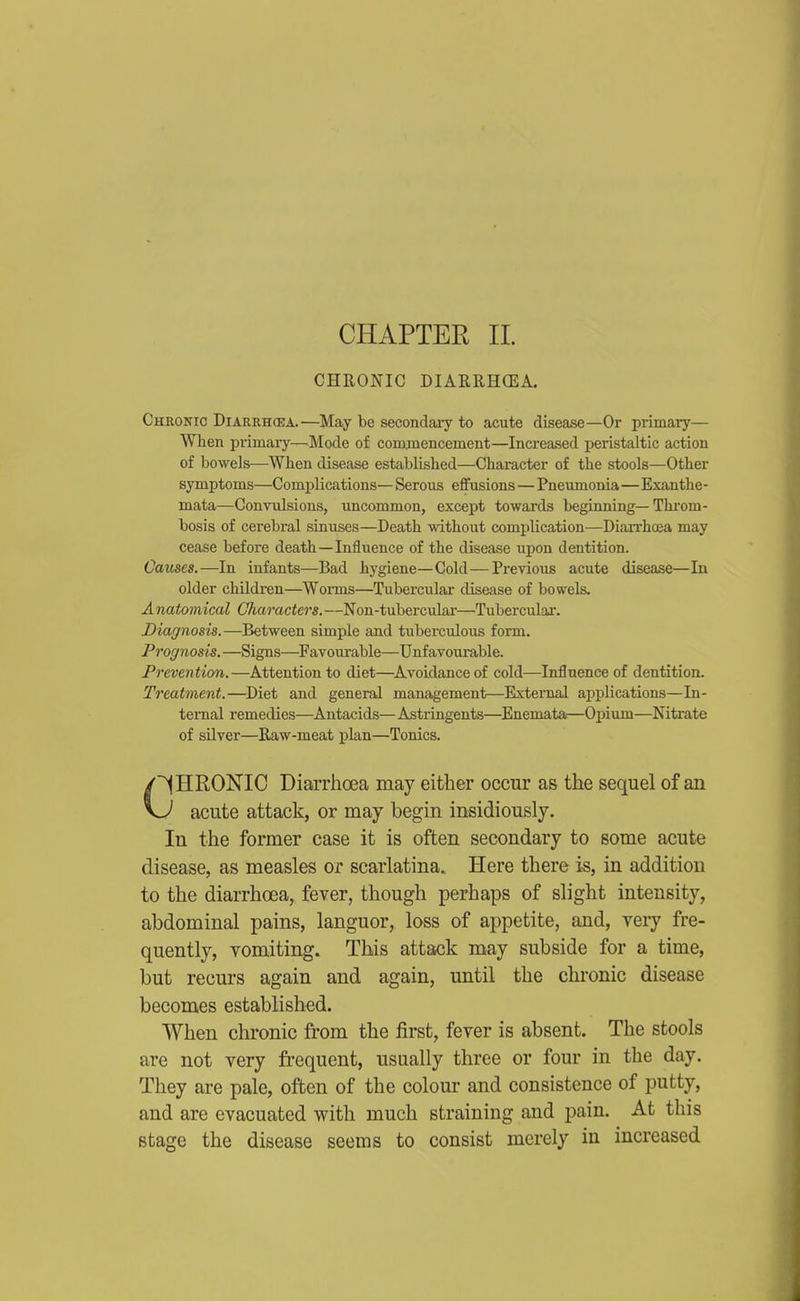 CHAPTER 11. CHRONIC DIARRH(EA. Chronic Diarrhcba.—May be secondary to acute disease—Or primary— When primary—Mode of commencement—Increased peristaltic action of bowels—When disease established—Character of the stools—Other symptoms—Complications— Serous effusions — Pneumonia—Exanthe- mata—Convulsions, uncommon, except towards beginning—Throm- bosis of cerebral sinuses—Death without comiilication—DiaiThoea may cease before death—Influence of the disease upon dentition. Causes.—In infants—Bad hygiene—Cold—Previous acute disease—In older children—Worms—Tubercular disease of bowels. A natomical Gliaracters. —Non-tubercular—Tubercular. Diagnosis.—Between simple and tuberculous form. Prognosis.—Signs—Favoui-able—Unfavourable. Prevention.—Attention to diet—Avoidance of cold—Influence of dentition. Treatment.—^Diet and general management—External applications—In- ternal remedies—Antacids— Astringents—Enemata—Opium—Nitrate of silver—Raw-meat plan—Tonics. CHRONIC Diarrhoea may either occur as the sequel of an v.^ acute attack, or may begin insidiously. In the former case it is often secondary to some acute disease, as measles or scarlatina. Here there is, in addition to the diarrhoea, fever, though perhaps of slight intensity, abdominal pains, languor, loss of ajDpetite, and, very fre- quently, vomiting. This attack may subside for a time, but recurs again and again, until the chronic disease becomes established. When chronic from the fii*st, fever is absent. The stools are not very frequent, usually three or four in the day. They are pale, often of the colour and consistence of putty, and are evacuated with much straining and pain. At this stage the disease seems to consist merely in increased