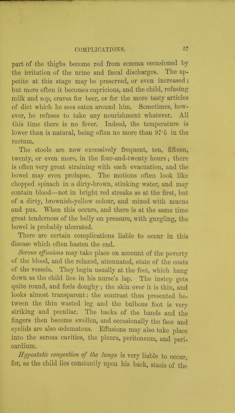 part of the thighs become red from eczema occasioned by the irritation of the urine and fsecal discharges. The ap- petite at this stage may be preserved, or even increased; but more often it becomes capricious, and the child, refusing milk and sop, craves for beer, or for the more tasty articles of diet which he sees eaten around him. Sometimes, how- ever, he refuses to take any nourishment whatever. All this time there is no fever. Indeed, the temperature is lower than is natural, being often no more than 97*5 in the rectum. The stools are now excessively frequent, ten, fifteen, twenty, or even more, in the four-and-twenty hours; there is often very great straining with each evacuation, and the bowel may even prolapse. The motions often look like chopped spinach in a dirty-brown, stinking water, and may contain blood—not in bright red streaks as at the first, but of a dirty, brownish-yellow colour, and mixed with mucus and pus. When this occurs, and there is at the same time great tenderness of the belly on pressure, with gurgling, the bowel is probably ulcerated. There are certain complications liable to occur in this disease which often hasten the end. Serous effusions may take place on account of the poverty of the blood, and the relaxed, attenuated, state of the coats of the vessels. They begin usually at the feet, which hang down as the child lies in his nurse's lap. The instep gets quite round, and feels doughy; the skin over it is thin, and looks almost transparent: the contrast thus presented be- tween the thin wasted leg and the bulbous foot is very striking and peculiar. The backs of the hands and the fingers then become swollen, and occasionally the face and eyelids are also cedematous. Effusions may also take place into the serous cavities, the pleura, peritoneum, and peri- cardium. Hypostatic congestion of the lungs is very liable to occur for, as the child lies constantly upon his back, stasis of the