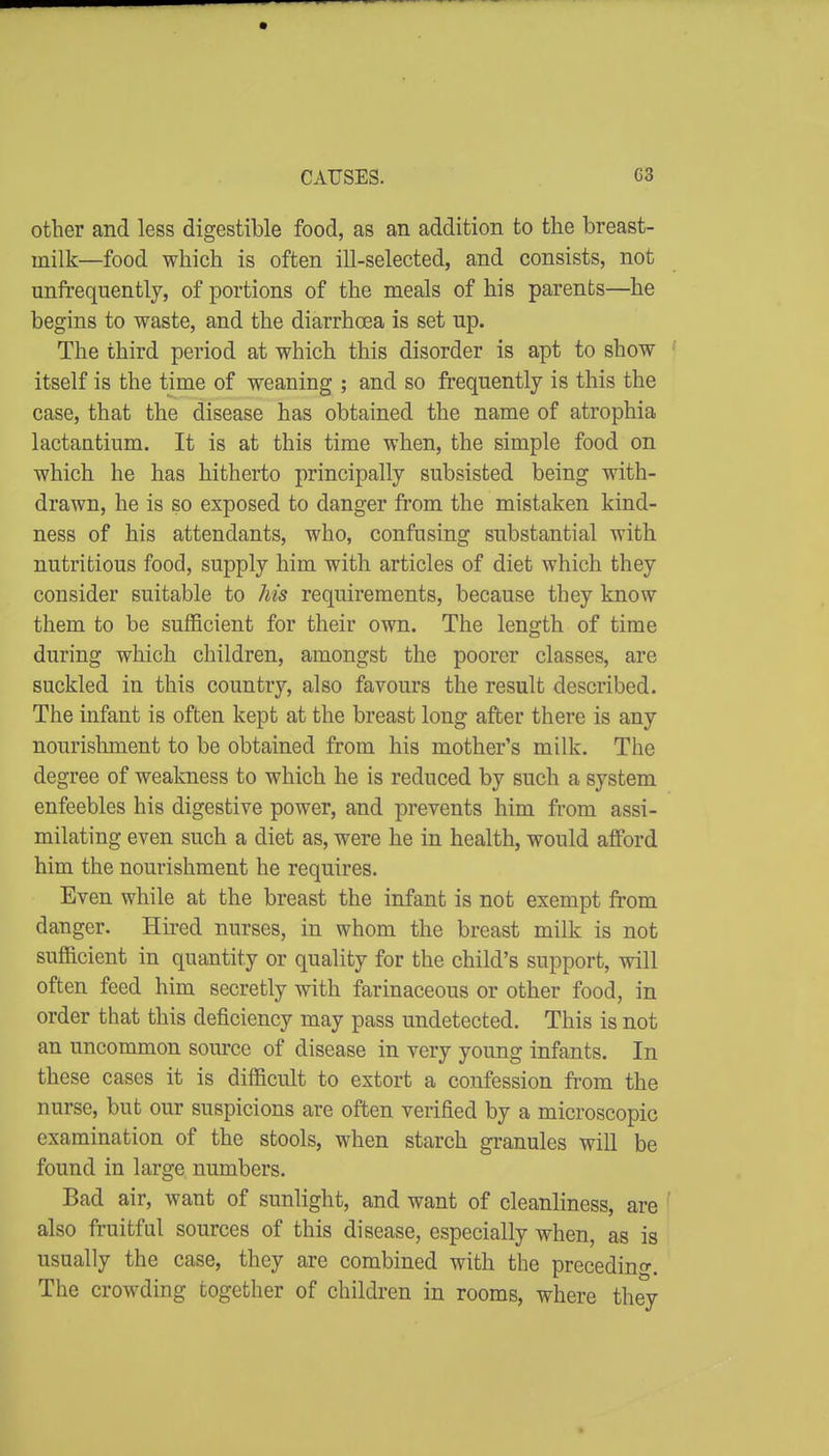 CAUSES. G8 other and less digestible food, as an addition to the breast- milk—food which is often ill-selected, and consists, not unfrequently, of portions of the meals of his parents—he begins to waste, and the diarrhoea is set up. The third period at which this disorder is apt to show itself is the time of weaning ; and so frequently is this the case, that the disease has obtained the name of atrophia lactantium. It is at this time when, the simple food on which he has hitherto principally subsisted being with- drawn, he is so exposed to danger from the mistaken kind- ness of his attendants, who, confusing substantial with nutritious food, supply him with articles of diet which they consider suitable to his requirements, because they know them to be sufficient for their own. The length of time during which children, amongst the poorer classes, are suckled in this country, also favours the result described. The infant is often kept at the breast long after there is any nourishment to be obtained from his mother's milk. The degree of weakness to which he is reduced by such a system enfeebles his digestive power, and prevents him from assi- milating even such a diet as, were he in health, would afford him the nourishment he requires. Even while at the breast the infant is not exempt from danger. Hired nurses, in whom the breast milk is not sufiicient in quantity or quality for the child's support, will often feed him secretly with farinaceous or other food, in order that this deficiency may pass undetected. This is not an uncommon source of disease in very young infants. In these cases it is difficult to extort a confession from the nurse, but our suspicions are often verified by a microscopic examination of the stools, when starch granules will be found in large numbers. Bad air, want of sunlight, and want of cleanliness, are also fruitful sources of this disease, especially when, as is usually the case, they are combined with the precedino-. The crowding together of children in rooms, where they