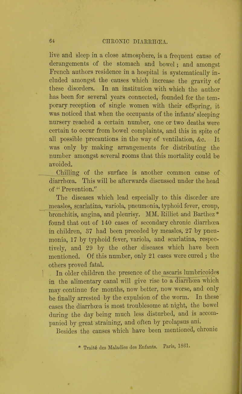 live and sleep in a close atmosphere, is a frequent cause of derangements of the stomach and bowel; and amongst French authors residence in a hospital is systematically in- cluded amongst the causes which increase the gravity of these disorders. In an institution with which the author has been for several years connected, founded for the tem- poraiy reception of single women with their offspring, it was noticed that when the occupants of the infants' sleeping nursery reached a certain number, one or two deaths were certain to occur from bowel complaints, and this in spite of all possible precautions in the way of ventilation, &c. It was only by making arrangements for distributing the number amongst several rooms that this mortality could be avoided. Chilling of the surface is another common cause of diarrhoea. This will be afterwards discussed under the head of  Prevention. The diseases which lead especially to this disorder are measles, scarlatina, variola, pneumonia, typhoid fever, croup, bronchitis, angina, and pleurisy. MM. Rilliet and Barthez * found that out of 140 cases of secondary chronic diarrhoea in children, 37 had been preceded by measles, 27 by pneu- monia, 17 by typhoid fever, variola, and scarlatina, respec- tively, and 29 by the other diseases which have been mentioned. Of this number, only 21 cases were cured ; the others proved fatal. In older children the presence of the ascaris lumbricoides in the alimentary canal will give rise to a diarrhoea which may continue for months, now better, now worse, and only be finally arrested by the expulsion of the worm. In these cases the diarrhoea is most troublesome at night, the bowel during the day being much less disturbed, and is accom- panied by great straining, and often by prolapsus ani. Besides the causes which have been mentioned, chronic * Traits des Maladies des Enfants. Paris, 1861.