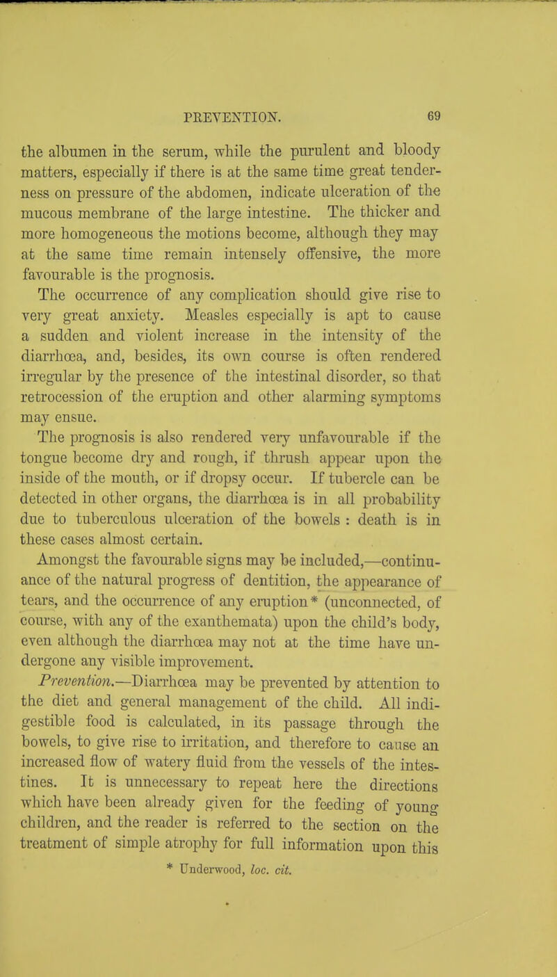 the albumen in the serum, while the purulent and bloody matters, especially if there is at the same time great tender- ness on pressure of the abdomen, indicate ulceration of the mucous membrane of the large intestine. The thicker and more homogeneous the motions become, although they may at the same time remain intensely offensive, the more favourable is the prognosis. The occurrence of any complication should give rise to very great anxiety. Measles especially is apt to cause a sudden and violent increase in the intensity of the diarrhoea, and, besides, its own course is often rendered irregular by the presence of the intestinal disorder, so that retrocession of the eruption and other alarming symptoms may ensue. The prognosis is also rendered veiy unfavourable if the tongue become dry and rough, if thrush appear upon the inside of the mouth, or if dropsy occur. If tubercle can be detected in other organs, the diarrhoea is in all probability due to tuberculous ulceration of the bowels : death is in these cases almost certain. Amongst the favourable signs may be included,—continu- ance of the natural progress of dentition, the appearance of tears, and the occurrence of any eraption * (unconnected, of course, with any of the exanthemata) upon the child's body, even although the diarrhoea may not at the time have un- dergone any visible improvement. Prevention.—Diarrhoea may be prevented by attention to the diet and general management of the child. All indi- gestible food is calculated, in its passage through the bowels, to give rise to irritation, and therefore to cause an increased flow of watery fluid from the vessels of the intes- tines. It is unnecessary to repeat here the directions which have been already given for the feeding of young children, and the reader is referred to the section on the treatment of simple atrophy for full information upon this * Underwood, loc. cit.