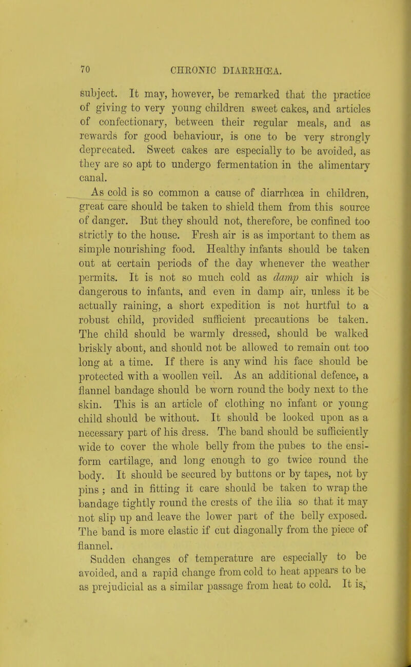 subject. It may, however, be remarked that the practice of giving to very young children sweet cakes, and articles of confectionary, between their regular meals, and as rewards for good behaviour, is one to be very strongly deprecated. Sweet cakes are especially to be avoided, as they are so apt to undergo fermentation in the alimentary canal. As cold is so common a cause of diarrhoea in children, great care should be taken to shield them from this source of danger. But they should not, therefore, be confined too strictly to the house. Fresh air is as important to them as simple nourishing food. Healthy infants should be taken out at certain periods of the day whenever the weather permits. It is not so much cold as damp air which is dangerous to infants, and even in damp air, unless it be actually raining, a short expedition is not hurtful to a robust child, provided sufficient precautions be taken. The child should be warmly dressed, should be walked briskly about, and should not be allowed to remain out too long at a time. If there is any wind his face should be protected with a woollen veil. As an additional defence, a flannel bandage should be worn round the body next to the skin. This is an article of clothing no infant or young child should be without. It should be looked upon as a necessary part of his dress. The band should be sufficiently wide to cover the whole belly from the pubes to the ensi- form cartilage, and long enough to go twice round the body. It should be secured by buttons or by tapes, not by pins ; and in fitting it care should be taken to wrap the bandage tightly round the crests of the iha so that it may not slip up and leave the lower part of the belly exposed. The band is more elastic if cut diagonally from the piece of flannel. Sudden changes of temperature are especially to be avoided, and a rapid change from cold to heat appears to be as prejudicial as a similar passage from heat to cold. It is,