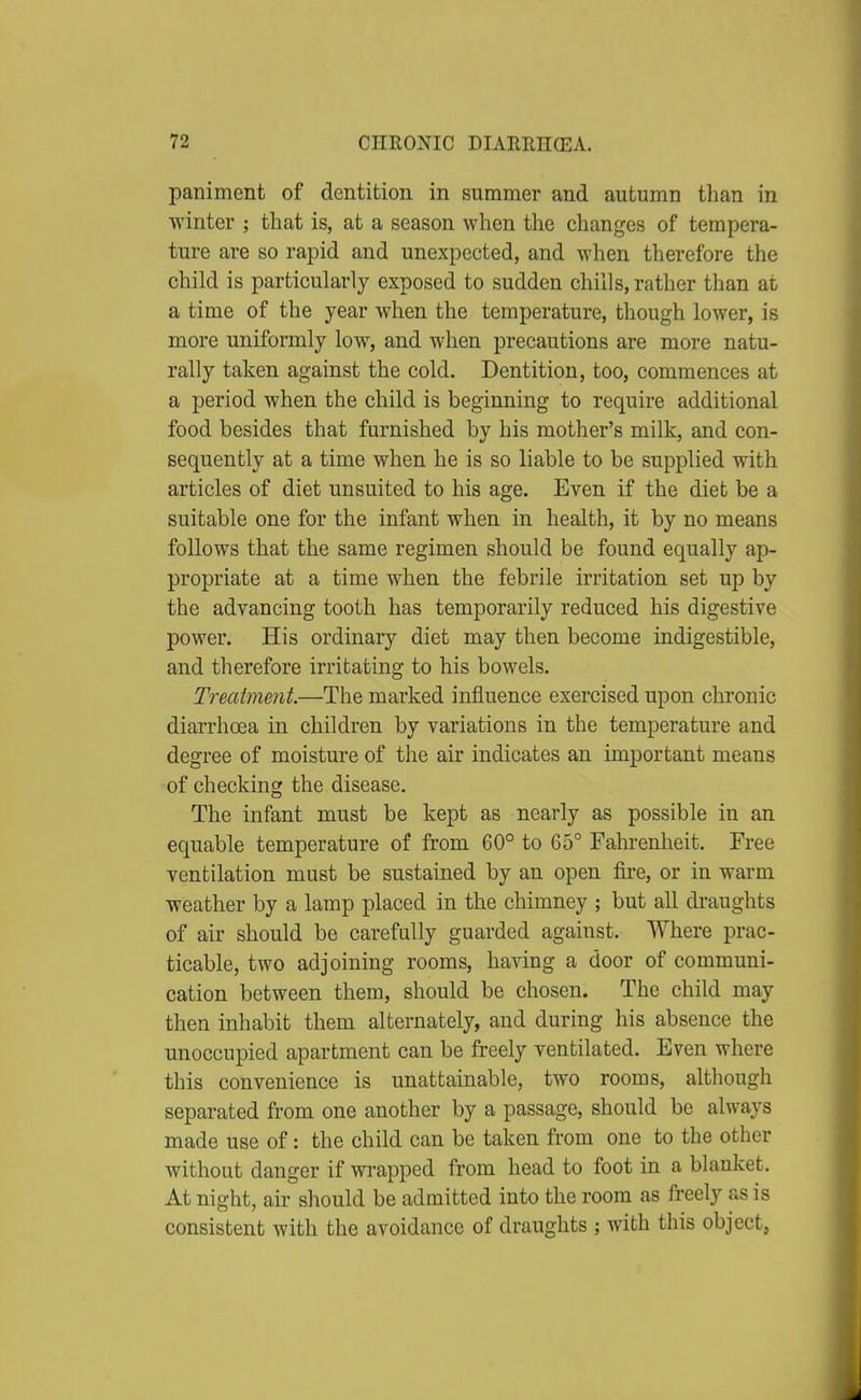 paniment of dentition in summer and autumn than in winter ; that is, at a season when the changes of tempera- ture are so rapid and unexpected, and when therefore the child is particularly exposed to sudden chills, rather than at a time of the year when the temperature, though lower, is more uniformly low, and when precautions are more natu- rally taken against the cold. Dentition, too, commences at a period when the child is beginning to require additional food besides that furnished by his mother's milk, and con- sequently at a time when he is so liable to be supplied with articles of diet unsuited to his age. Even if the diet be a suitable one for the infant when in health, it by no means follows that the same regimen should be found equally ap- propriate at a time when the febrile irritation set up by the advancing tooth has temporarily reduced his digestive power. His ordinary diet may then become indigestible, and therefore irritating to his bowels. Treatment.—The marked influence exercised upon chronic diarrhoea in children by variations in the temperature and degree of moisture of the air indicates an important means of checking the disease. The infant must be kept as nearly as possible in an equable temperature of from 60° to 65° Fahrenheit. Free ventilation must be sustained by an open fire, or in warm weather by a lamp placed in the chimney ; but all draughts of air should be carefully guarded against. Where prac- ticable, two adjoining rooms, having a door of communi- cation between them, should be chosen. The child may then inhabit them alternately, and during his absence the unoccupied apartment can be freely ventilated. Even where this convenience is unattainable, two rooms, although separated from one another by a passage, should be always made use of: the child can be taken from one to the other without danger if wrapped from head to foot in a blanket. At night, air should be admitted into the room as freely as is consistent with the avoidance of draughts ; with this object,