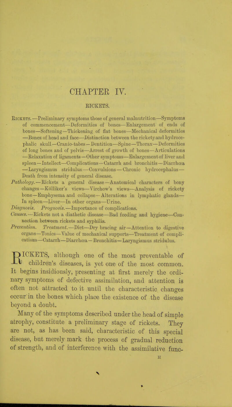 CHAPTER IV. RICKETS. Rickets. —Preliminaiy symptoms those of general malnutrition—Symptoms of commencement—Deformities of bones—Enlargement of ends of bones—Softening—Thickening of flat bones—Mechanical defonnities —Bones of head and face—Distinction between the rickety and hydroce- phalic skull—Cranio-tabes—Dentition—Spine—Thorax—Deformities of long bones and of pelvis—AiTest of gi'owth of bones—Articulations —Relaxation of ligaments—Other symptoms—Enlargement of liver and spleen—Intellect—Complications—Catarrh and bronchitis—Diarrhoea —Laryngismus stridulus—Convulsions — Chronic hydi-ocephalus — Death from intensity of general disease. Pathology.—Rickets a general disease—Anatomical characters of bony changes—Kolliker's views—Virchow's views—Analysis of rickety bone—Emphysema and collapse—Alterations in lymphatic glands— In spleen—Liver—In other organs—Urine. Diagnosis. Prognosis. —Importance of complications. Causes.—Rickets not a diathetic disease—Bad feeding and hygiene—Con- nection between rickets and syphilis. Prevention. Treatment.—Diet—Dry bracing air—Attention to digestive organs—Tonics—Value of mechanical supports—Treatment of compli- cations—Catarrh—Diarrhoea — Bronchitis—Laryngismus strid^us. DICKETS, although one of the most preventable of -Lt children's diseases, is yet one of the most common. It begins insidiously, presenting at first merely the ordi- nary symptoms of defective assimilation, and attention is often not attracted to it until the characteristic changes occur'in the bones which place the existence of the disease beyond a doubt. Many of the symptoms described under the head of simple atrophy, constitute a preliminary stage of rickets. They are not, as has been said, characteristic of this special disease, but merely mark the process of gradual reduction of strength, and of interference with the assimilative func- H »