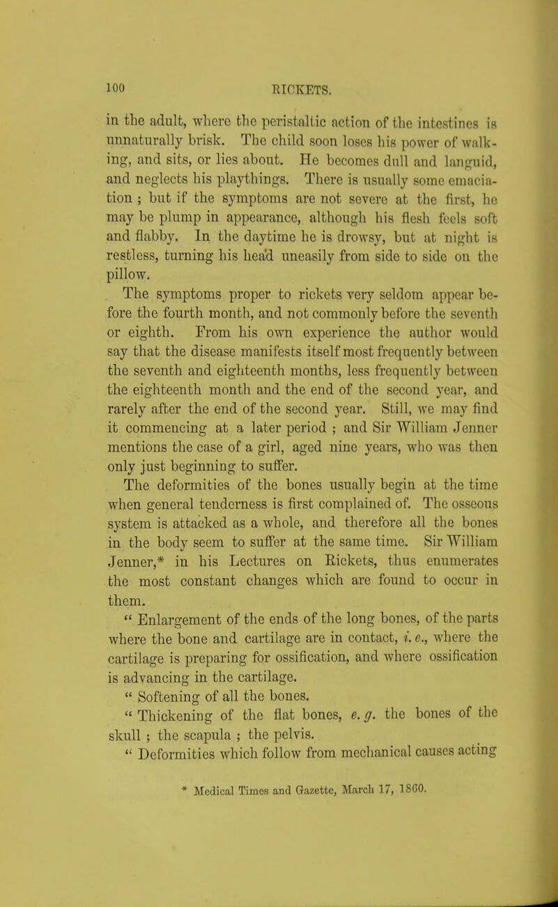 in the adult, where the peristaltic action of the intestines ia unnaturally brisk. The child soon loses his power of walk- ing, and sits, or lies about. He becomes dull and languid, and neglects his playthings. There is usually some emacia- tion ; but if the symptoms are not severe at the first, he may be plump in appearance, although his flesh feels soft and flabby. In the daytime he is drowsy, but at night is restless, turning his head uneasily from side to side on the pillow. The symptoms proper to rickets very seldom appear be- fore the fourth month, and not commonly before the seventh or eighth. From his own experience the author would say that the disease manifests itself most frequently between the seventh and eighteenth months, less frequently between the eighteenth month and the end of the second year, and rarely after the end of the second year. Still, we may find it commencing at a later period ; and Sir William Jenner mentions the case of a girl, aged nine years, who was then only just beginning to suffer. The deformities of the bones usually begin at the time when general tenderness is first complained of. The osseous system is attacked as a whole, and therefore all the bones in the body seem to suffer at the same time. Sir William Jenner,* in his Lectures on Eickets, thus enumerates the most constant changes which are found to occur in them.  Enlargement of the ends of the long bones, of the parts where the bone and cartilage are in contact, i. e., where the cartilage is preparing for ossification, and where ossification is advancing in the cartilage.  Softening of all the bones.  Thickening of the flat bones, e. g. the bones of the skull ; the scapula ; the pelvis.  Deformities which follow from mechanical causes acting * Medical Times and Gazette, March 17, I860.