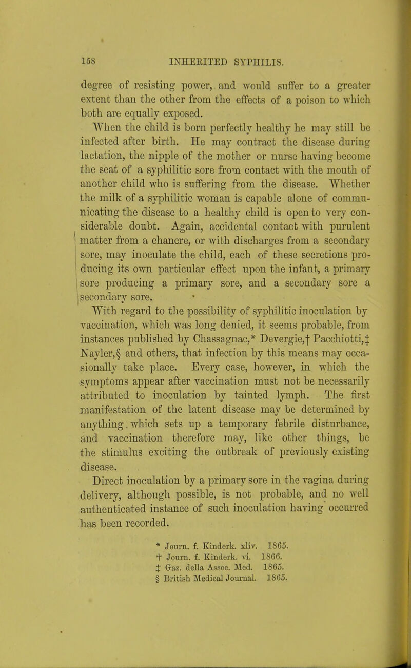 degree of resisting power, and would suffer to a greater extent than the other from the effects of a poison to which both are equally exposed. When tlie child is born perfectly healthy he may still be infected after birth. He may contract the disease during lactation, the nipple of the mother or nurse having become the seat of a syphilitic sore from contact with the mouth of another child who is suffering from the disease. Whether the milk of a syphilitic woman is capable alone of commu- nicating the disease to a healthy child is open to very con- siderable doubt. Again, accidental contact with purulent matter from a chancre, or with discharges from a secondary sore, may inoculate the child, each of these secretions pro- ducing its own particular effect upon the infant, a primary sore producing a primary sore, and a secondary sore a secondary sore. With regard to the possibility of syphilitic inoculation by vaccination, which was long denied, it seems probable, from instances published by Chassaignac,* Devergie,f Pacchiotti,J Nayler,§ and others, that infection by this means may occa- sionally take place. Every case, however, in which the symptoms appear after vaccination must not be necessarily attributed to inoculation by tainted lymph. The first manifestation of the latent disease may be determined by anything. which sets up a temporary febrile disturbance, and vaccination therefore may, like other things, be the stimulus exciting the outbreak of previously existing disease. Direct inoculation by a primary sore in the vagina during delivery, although possible, is not probable, and no well authenticated instance of such inoculation having occurred has been recorded. * Journ. f. Kinderk. xliv. 1865. + Journ. f. Kinderk. vi. 1866. J Q-az. della Assoc. Med. 1865. § British Medical Journal. 1865.