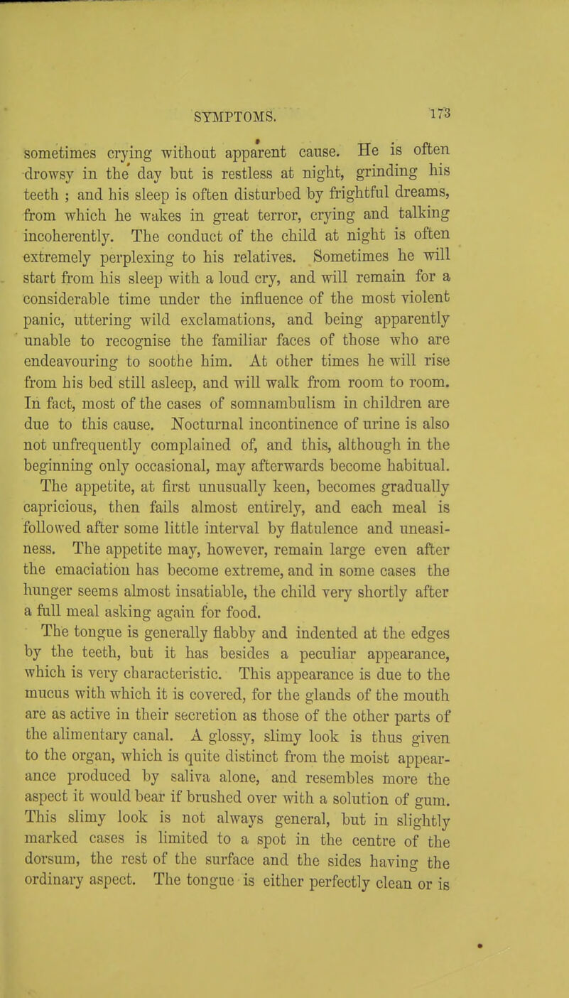 STIilPTOMS. 17B sometimes crying without apparent cause. He is often drowsy in the' day but is restless at night, grinding his teeth ; and his sleep is often disturbed by frightful dreams, from which he wakes in great terror, crjdng and talking incoherently. The conduct of the child at night is often extremely perplexing to his relatives. Sometimes he will start fi'om his sleep with a loud cry, and will remain for a considerable time under the influence of the most violent panic, uttering wild exclamations, and being apparently- unable to recognise the familiar faces of those who are endeavouring to soothe him. At other times he will rise from his bed still asleep, and will walk from room to room. In fact, most of the cases of somnambulism in children are due to this cause. Nocturnal incontinence of urine is also not unfrequently complained of, and this, although in the beginning only occasional, may afterwards become habitual. The appetite, at first unusually keen, becomes gradually capricious, then fails almost entirely, and each meal is followed after some little interval by flatulence and uneasi- ness. The appetite may, however, remain large even after the emaciation has become extreme, and in some cases the hunger seems almost insatiable, the child very shortly after a full meal asking again for food. The tongue is generally flabby and indented at the edges by the teeth, but it has besides a peculiar appearance, which is very characteristic. This appearance is due to the mucus with which it is covered, for the glands of the mouth are as active in their secretion as those of the other parts of the alimentary canal. A glossy, slimy look is thus given to the organ, which is quite distinct from the moist appear- ance produced by saliva alone, and resembles more the aspect it would bear if brushed over with a solution of gum. This slimy look is not always general, but in slightly marked cases is limited to a spot in the centre of the dorsum, the rest of the surface and the sides having the ordinary aspect. The tongue is either perfectly clean or is