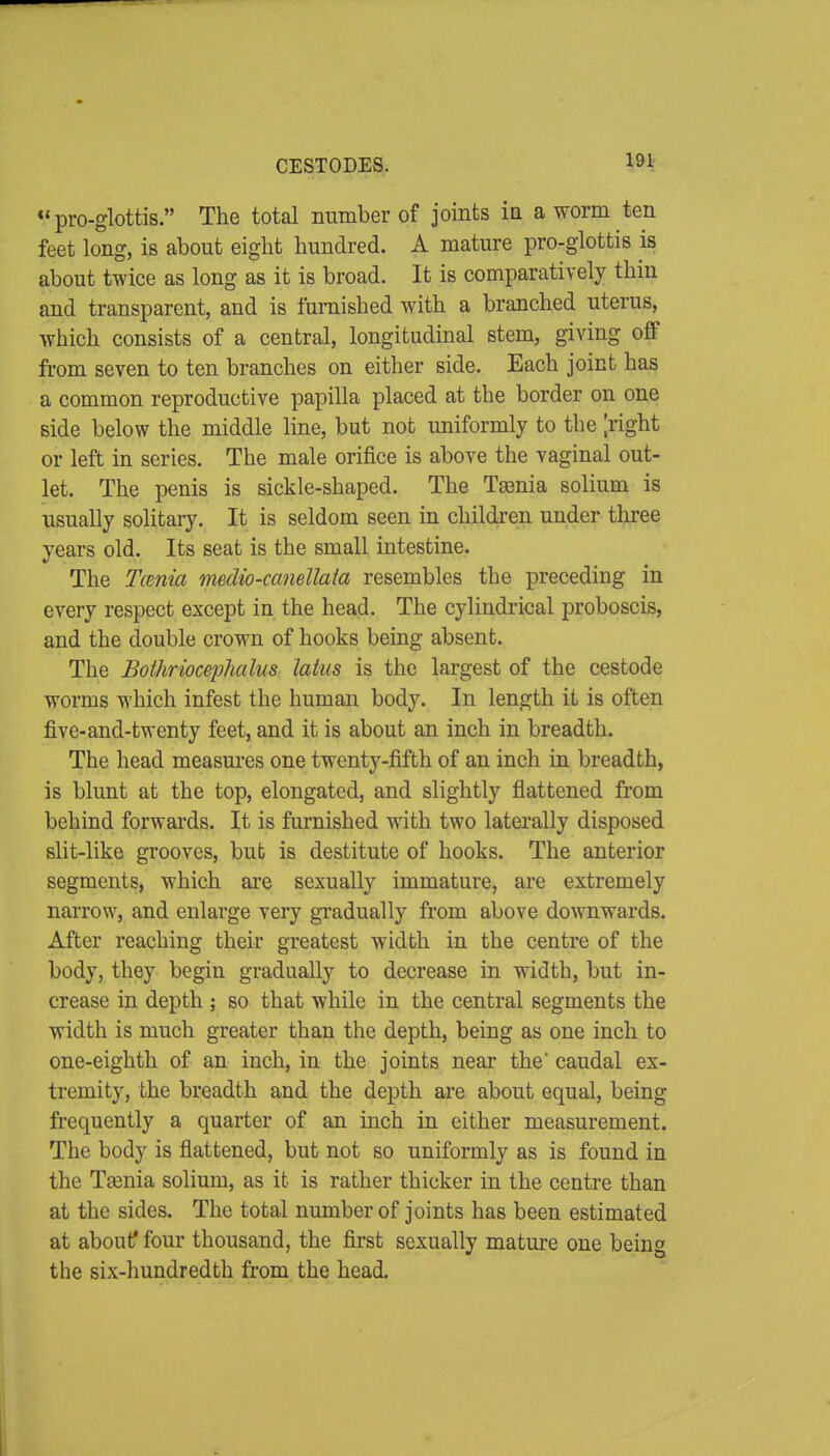 CESTODES. 191- pro-glottis. The total number of joints Iq a worm ten feet long, is about eight hundred. A mature pro-glottis is about twice as long as it is broad. It is comparatively thin and transparent, and is furnished with a branched uterus, which consists of a central, longituduial stem, giving off fi-om seven to ten branches on either side. Each joint has a common reproductive papilla placed at the border on one side below the middle line, but not uniformly to the ;right or left in series. The male orifice is above the vaginal out- let. The penis is sickle-shaped. The Ttenia solium is usually solitary. It is seldom seen in childi-en under three years old. Its seat is the small intestine. The Tcmia medio-ccmellaia resembles the preceding in every respect except in the head. The cylindrical proboscis, and the double crown of hooks being absent. The Bothriocephalus lakes is the largest of the cestode worms which infest the human body. In length it is often five-and-twenty feet, and it is about an inch in breadth. The head measures one twenty-fifth of an inch in breadth, is blunt at the top, elongated, and slightly flattened fi'om behind forwards. It is furnished with two laterally disposed slit-like grooves, but is destitute of hooks. The anterior segments, which are sexually immature, are extremely narrow, and enlarge very gradually from above downwards. After reaching their greatest width in the centre of the body, they begin gradually to decrease in width, but in- crease in depth ; so that while in the central segments the width is much greater than the depth, being as one inch to one-eighth of an inch, in the joints near the' caudal ex- tremity, the breadth and the depth are about equal, being frequently a quarter of an inch in either measurement. The body is flattened, but not so uniformly as is found in the Taenia solium, as it is rather thicker in the centre than at the sides. The total number of joints has been estimated at about^ four thousand, the first sexually mature one being the six-hundredth from the head.