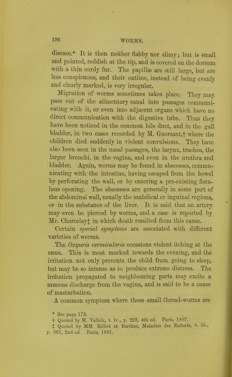disease.* It is then neither flabby nor slimy; but is small and pointed, reddish at the tip, and is covered on the dorsum with a thin curdy fur. The papillfB are still large, but are less conspicuous, and their outline, instead of being evenly and clearly marked, is very irregular. Migration of worms sometimes takes place. They may pass out of the alimentary canal into passages communi- cating with it, or even into adjacent organs which have no direct communication with the digestive tube. Thus they have been noticed in the common bile duct, and in the gall bladder, in two cases recorded by M. Guersant,! where the children died suddenly in violent convulsions. They have also been seen in the nasal passages, the larynx, trachea, the larger bronchi, in the vagina, and even in the urethra and bladder. Again, worms may be found in abscesses, commu- nicating with the intestine, having escaped fi'om the bowel by perforating the wall, or by entering a pre-existing fistu- lous opening. The abscesses are generally in some part of the abdominal wall, usually the umbilical or inguinal regions, or in the substance of the liver. It is said that an artery may even be pierced by worms, and a case is reported by Mr. Charcelayl in which death resulted from this cause. Certain special symptoms are associated with different varieties of worms. The Oxyuris vermkularis occasions violent itching at the anus. This is most marked towards the evening, and the irritation not only prevents the child from going to sleep, but may be so intense as to produce extreme distress. The irritation propagated to neighbouring parts may excite a mucous discharge from the vagina, and is said to be a cause of masturbation. A common symptom where these small thread-worms are * See page 173. . t Quoted by M. Valleix, t. iv., p. 223, 4tli ed. Paris, 1867. t Quoted by MM. Rilliet et Barthez, Maladies des Eufants, t. iii., p. 867, 2nd ed. Paris, 1861.