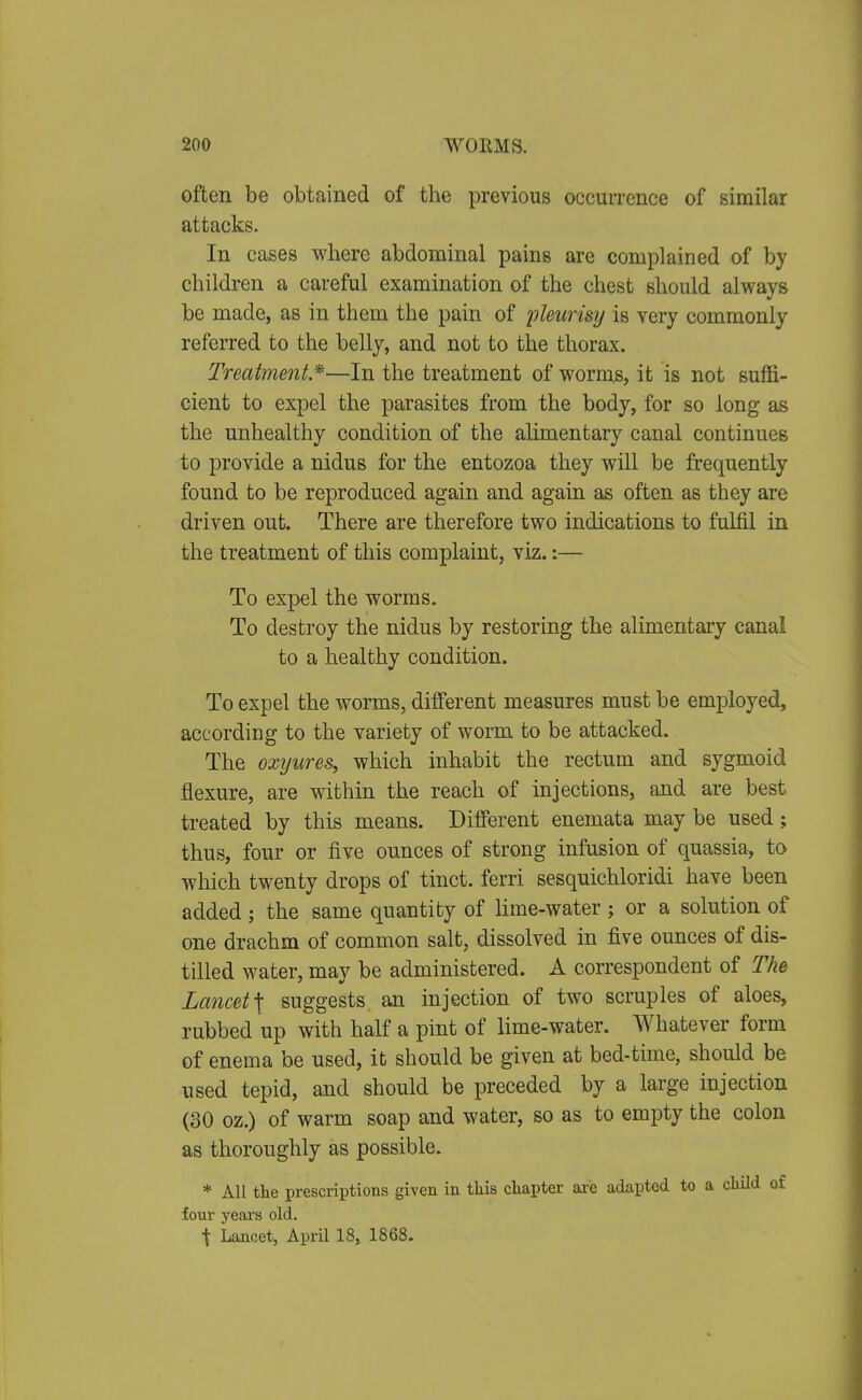 often be obtained of the previous occurrence of similar attacks. In cases where abdominal pains are complained of by children a careful examination of the chest should always be made, as in them the pain of pleurisy is very commonly referred to the belly, and not to the thorax. Treatment*—In the treatment of worms, it is not suffi- cient to expel the parasites from the body, for so long as the unhealthy condition of the ahmentary canal continues to provide a nidus for the entozoa they will be frequently found to be reproduced again and again as often as they are driven out. There are therefore two indications to fulfil in the treatment of this complaint, viz.:— To expel the worms. To destroy the nidus by restoring the alimentary canal to a healthy condition. To expel the worms, different measures must be employed, according to the variety of worm to be attacked. The oxyure&, which inhabit the rectum and sygmoid flexure, are within the reach of injections, and are best treated by this means. Different enemata may be used; thus, four or five ounces of strong infusion of quassia, to which twenty drops of tinct. ferri sesquichloridi have been added ; the same quantity of lime-water ; or a solution of one drachm of common salt, dissolved in five ounces of dis- tilled water, may be administered. A correspondent of The Lancet ^ suggests an injection of two scruples of aloes, rubbed up with half a pint of lime-water. Whatever form of enema be used, it should be given at bed-time, should be used tepid, and should be preceded by a large injection (30 oz.) of warm soap and water, so as to empty the colon as thoroughly as possible. * All the prescriptions given in this chapter ai-e adapted to a child of four years old. t Lancet, April 18, 1868.