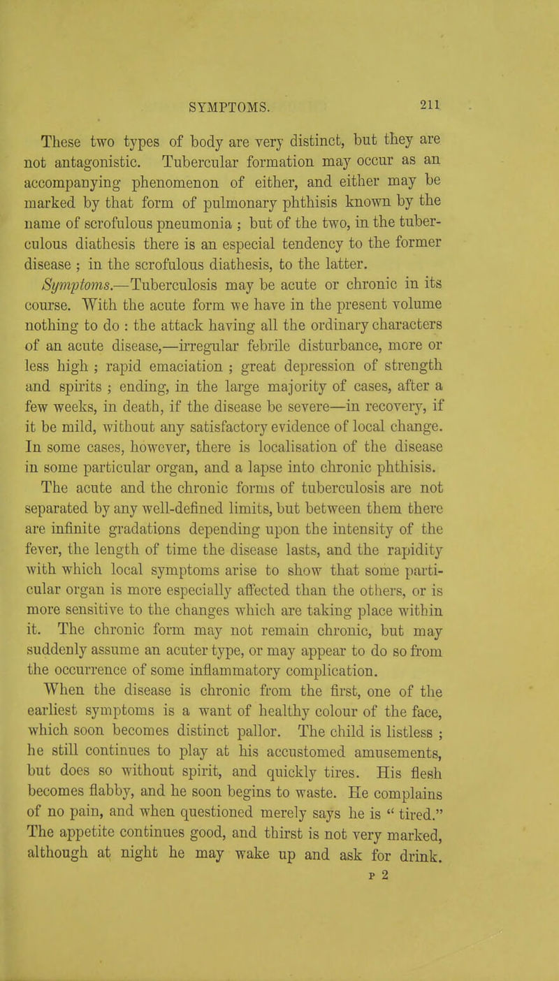 These two types of body are very distinct, but they are not antagonistic. Tubercular formation may occur as an accompanying phenomenon of either, and either may be marked by that form of pulmonary phthisis known by the name of scrofulous pneumonia ; but of the two, in the tuber- culous diathesis there is an especial tendency to the former disease ; in the scrofulous diathesis, to the latter. Symptoms.—Tuberculosis may be acute or chronic in its course. With the acute form we have in the present volume nothing to do : the attack having all the ordinary characters of an acute disease,—irregular febrile disturbance, more or less high ; rapid emaciation ; great depression of strength and spirits ; ending, in the large majority of cases, after a few weeks, in death, if the disease be severe—in recovery, if it be mild, without any satisfactory evidence of local change. In some cases, however, there is localisation of the disease in some particular organ, and a lapse into chronic phthisis. The acute and the chronic forms of tuberculosis are not separated by any well-defined limits, but between them there are infinite gradations depending upon the intensity of the fever, the length of time the disease lasts, and the rapidity with which local symptoms arise to show that some parti- cular organ is more especially affected than the others, or is more sensitive to the changes which are taking place within it. The chronic form may not remain chronic, but may suddenly assume an acuter type, or may appear to do so from the occurrence of some inflammatory complication. When the disease is chronic from the first, one of the earliest symptoms is a want of healthy colour of the face, which soon becomes distinct pallor. The child is listless ; he still continues to play at his accustomed amusements, but does so without spirit, and quickly tires. His flesh becomes flabby, and he soon begins to waste. He complains of no pain, and when questioned merely says he is  tired. The appetite continues good, and thirst is not very marked, although at night he may wake up and ask for drink. p 2