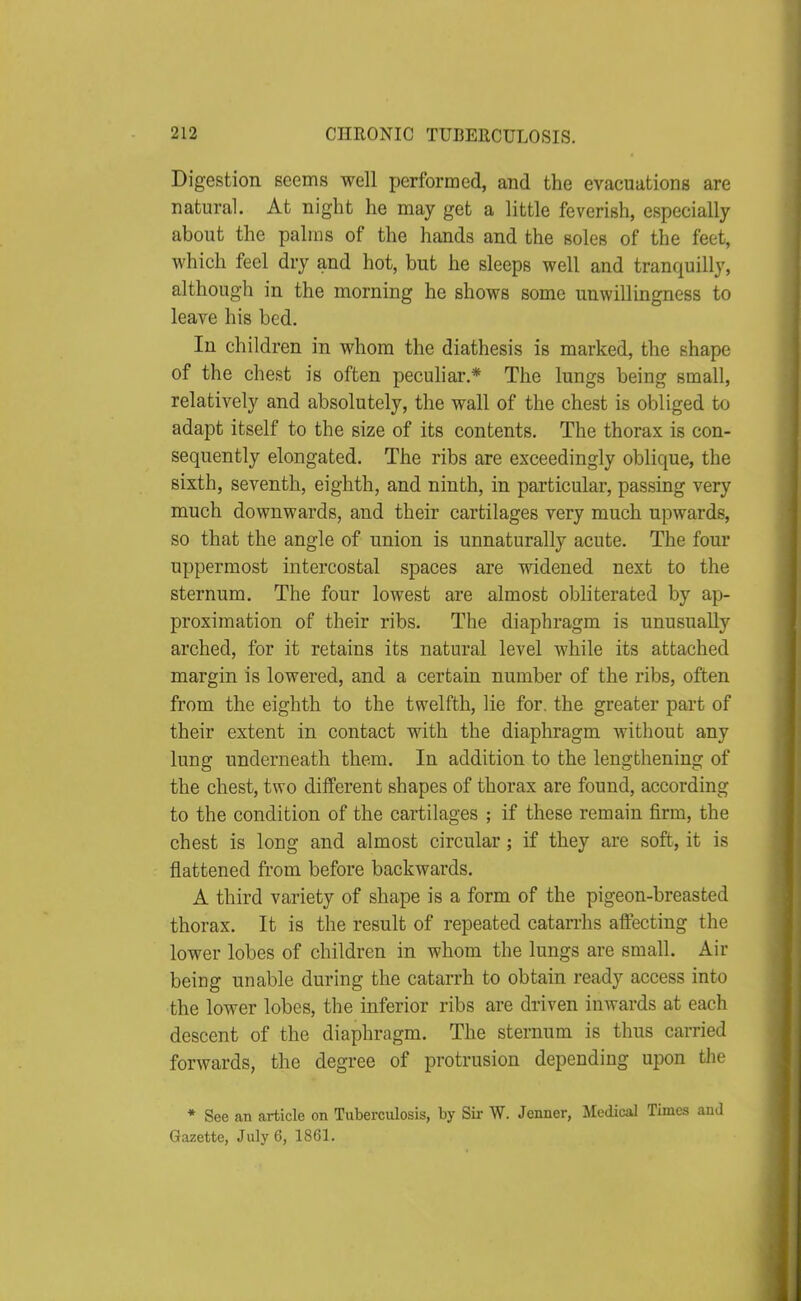 Digestion seems well performed, and the evacuations are natural. At night he may get a little feverish, especially about the palms of the hands and the soles of the feet, which feel dry and hot, but he sleeps well and tranquilly, although in the morning he shows some unwillingness to leave his bed. In children in whom the diathesis is marked, the shape of the chest is often peculiar.* The lungs being small, relatively and absolutely, the wall of the chest is obliged to adapt itself to the size of its contents. The thorax is con- sequently elongated. The ribs are exceedingly oblique, the sixth, seventh, eighth, and ninth, in particular, passing very much downwards, and their cartilages very much upwards, so that the angle of union is unnaturally acute. The four uppermost intercostal spaces are widened next to the sternum. The four lowest are almost obliterated by ap- proximation of their ribs. The diaphragm is unusually arched, for it retains its natural level while its attached margin is lowered, and a certain number of the ribs, often from the eighth to the twelfth, lie for. the greater part of their extent in contact with the diaphragm without any lung underneath them. In addition to the lengthening of the chest, two different shapes of thorax are found, according to the condition of the cartilages ; if these remain firm, the chest is long and almost circular; if they are soft, it is flattened from before backwards. A third variety of shape is a form of the pigeon-breasted thorax. It is the result of repeated catarrhs affecting the lower lobes of children in whom the lungs are small. Air being unable during the catarrh to obtain ready access into the lower lobes, the inferior ribs are driven inwards at each descent of the diaphragm. The sternum is thus carried forwards, the degree of protrusion depending upon tlie * See an article on Tuberculosis, by Sir W. Jenner, Medical Times and Gazette, July 6, 1861.