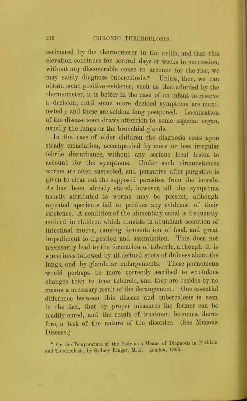 estimated by the thermometer in the axilla, and that this elevation continues for several days or weeks in succession, without any discoverable cause to account for the rise, we may safely diagnose tuberculosis * Unless, then, we can obtain some positive evidence, such as that afforded by the thermometer, it is better in the case of an infant to reserve a decision, until some more decided symptoms are mani- fested ; and these are seldom long postponed. Localisation of the disease soon draws attention to some especial organ, usually the lungs or the bronchial glands. In the case of older children the diagnosis rests upon steady emaciation, accompanied by more or less irregular febrile disturbance, without any serious local lesion to account for the symptoms. Under such circumstances worms are often suspected, and purgative after purgative is given to clear out the supposed parasites from the bowels. As has been already stated, however, all the symptoms usually attributed to worms may be present, although repeated aperients fail to produce any evidence of their existence. A condition of the alimentary canal is frequently noticed in children which consists in abundant secretion of intestinal mucus, causing fermentation of food, and great impediment to digestion and assimilation. This does not necessarily lead to the formation of tubercle, although it is sometimes followed by ill-defined spots of dulness about the lungs, and by glandular enlargements. These phenomena would perhaps be more correctly ascribed to scrofulous changes than to true tubercle, and they are besides by no means a necessary result of the derangement. One essential difference between this disease and tuberculosis is seen in the fact, that by proper measures the former can be readily cured, and the result of treatment becomes, there- fore, a test of the nature of the disorder. (See Mucous Disease.) * On the Temperature of the Body as a Means of Diagnosis in Phthisis and Tuberculosis, by Sydney Ringer, M.D. Loadon, 18G5.