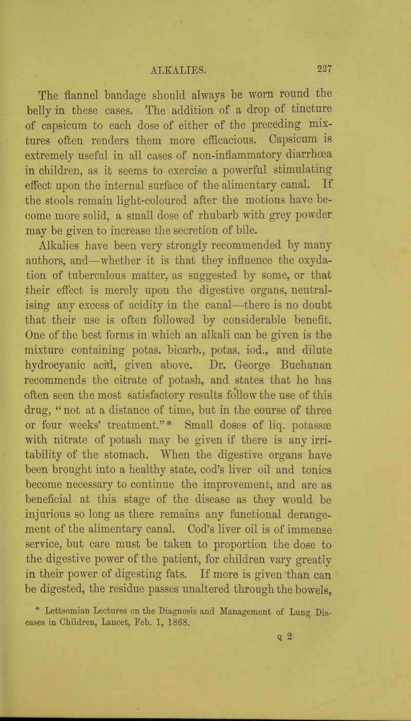 The flannel bandage should always be worn round the belly in these cases. The addition of a drop of tincture of capsicum to each dose of either of the preceding mix- tures often renders them more efficacious. Capsicum is extremely useful in all cases of non-inflammatory diarrhoea in children, as it seems to exercise a powerful stimulating effect upon the internal surface of the alimentary canal. If the stools remain light-coloured after the motions have be- come more solid, a small dose of rhubarb with grey powder may be given to increase the secretion of bile. Alkalies have been very strongly recommended by many authors, and—whether it is that they influence the oxyda- tion of tuberculous matter, as suggested by some, or that their effect is merely upon the digestive organs, neutral- ising any excess of acidity in the canal—there is no doubt that their use is often followed by considerable benefit. One of the best forms in which an alkali can be given is the mixture containing potas. bicarb., potas. iod., and dilute hydrocyanic acid, given above. Dr. George Buchanan recommends the citrate of potash, and states that he has often seen the most satisfactory results follow the use of this drug,  not at a distance of time, but in the course of three or four weeks' treatment.* Small doses of liq. potasste with nitrate of potash may be given if there is any irri- tability of the stomach. When the digestive organs have been brought into a healthy state, cod's liver oil and tonics become necessary to continue the improvement, and are as beneficial at this stage of the disease as they would be injurious so long as there remains any functional derange- ment of the alimentary canal. Cod's liver oil is of immense service, but care must be taken to proportion the dose to the digestive power of the patient, for children vary greatly in their power of digesting fats. If more is given than can be digested, the residue passes unaltered through the bowels, * Lettsomian Lectiires on the Diagnosis and Management of Lung Dis- eases in Children, Lancet, Feb. 1, 1868. Q 2