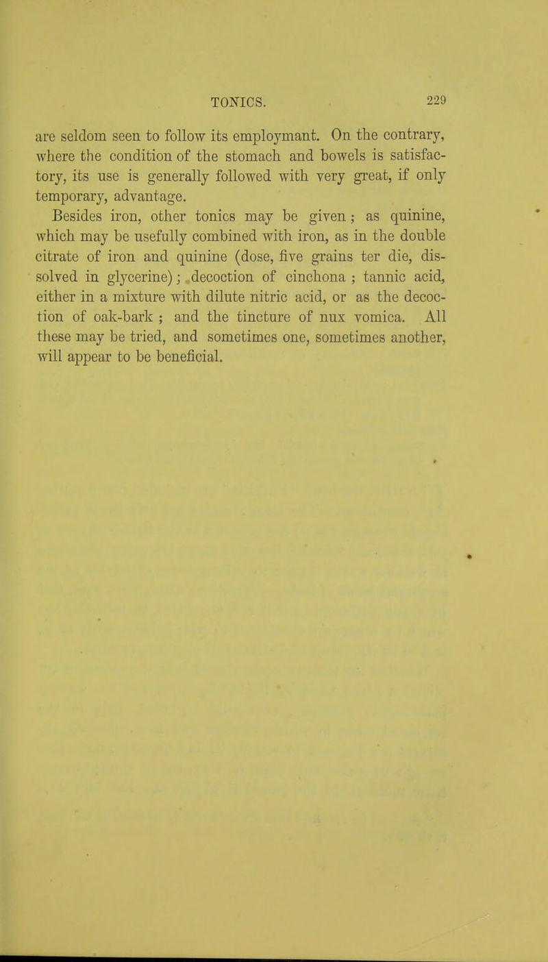 are seldom seen to follow its employmant. On the contrary, where the condition of the stomach and bowels is satisfac- tory, its use is generally followed with very great, if only temporary, advantage. Besides iron, other tonics may be given; as quinine, Avhich may be usefully combined with iron, as in the double citrate of iron and quinine (dose, five grains ter die, dis- solved in glycerine) j decoction of cinchona ; tannic acid, either in a mixture with dilute nitric acid, or as the decoc- tion of oak-bark ; and the tincture of nux vomica. All these may be tried, and sometimes one, sometimes another, will appear to be beneficial.