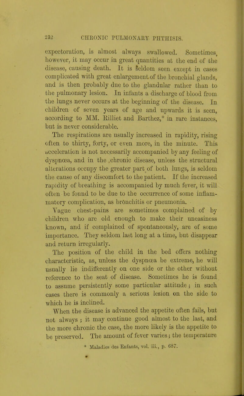 expectoration, is almost always swallowed. Sometimes, however, it may occur in great quantities at the end of the disease, causing death. It is Seldom seen except in cases complicated with great enlargement of the bronchial glands, and is then probably due to the glandular rather than to the pulmonary lesion. In infants a discharge of blood from the lungs never occurs at the beginning of the disease. In children of seven years of age and upwards it is seen, according to MM. Rilliet and Barthez,* in rare instances, but is never considerable. The respirations are usually increased in rapidity, rising often to thirty, forty, or even more, in the minute. This acceleration is not necessarily accompanied by any feeling of dyspnoea, and in the .chronic disease, unless the structural alterations occupy the greater part of both lungs, is seldom the cause of any discomfort to the patient. If the increased rapidity of breathing is accompanied by much fever, it will often be found to be due to the occurrence of some inflam- matory complication, as bronchitis or pneumonia. Vague chest-pains are sometimes complained of by children who are old enough to make their uneasiness known, and if complained of spontaneously, are of some importance. They seldom last long at a time, but disappear and return irregularly. The position of the child in the bed offers nothing characteristic, as,, unless the dyspnoea be extreme, he will usually lie indifferently on one side or the other without reference to the seat of disease. Sometimes he is found, to assume persistently some particular attitude; in such cases there is commonly a serious lesion on the side to which he is inclined. When the disease is advanced the appetite often fails, but not always ; it may continue good almost to the last, and the more chronic the case, the more likely is the appetite to be preserved. The amount of fever varies; the temperature * Maladies des Enfaats, vol. iii., p. 687.