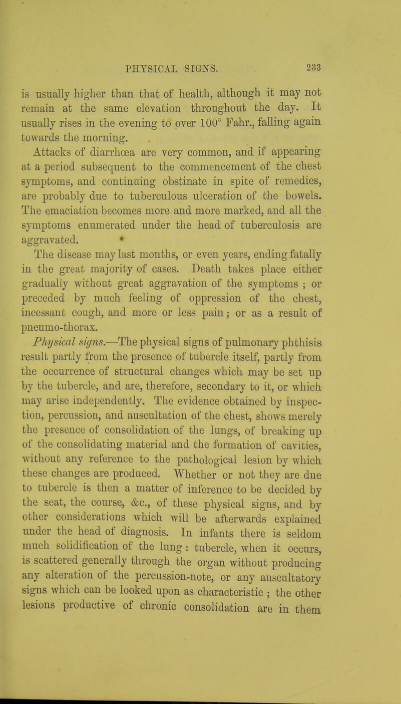 is usually higher than that of health, although it may not remain at the same elevation throughout the day. It usually rises in the evening to over 100° Fahr., falling again towards the morning. Attacks of diarrhoea are very common, and if appearing at a period subsequent to the commencement of the chest symptoms, and continuing obstinate in spite of remedies, are probably due to tuberculous ulceration of the bowels. The emaciation becomes more and more marked, and all the symptoms enumerated under the head of tuberculosis are aggravated. • The disease may last months, or even years, ending fatally in the great majority of cases. Death takes place either gradually without great aggravation of the symptoms ; or preceded by much feeling of oppression of the chest, incessant cough, and more or less pain; or as a result of pneumo-thorax. Phijsical signs.—The physical signs of pulmonary phthisis result partly from the presence of tubercle itself, partly from the occurrence of structm'al changes which may be set up by the tubercle, and are, therefore, secondary to it, or which may arise independently. The evidence obtained by inspec- tion, percussion, and auscultation of the chest, shows merely the presence of consolidation of the lungs, of breaking up of the consolidating material and the formation of cavities, without any reference to the pathological lesion by which these changes are produced. Whether or not they are due to tubercle is then a matter of inference to be decided by the seat, the course, &c., of these physical signs, and by other considerations which will be afterwards explained under the head of diagnosis. In infants there is seldom much solidification of the lung: tubercle, when it occm-s, is scattered generally through the organ without producing any alteration of the percussion-note, or any auscultatory signs which can be looked upon as characteristic ; the other lesions productive of chronic consolidation are in them