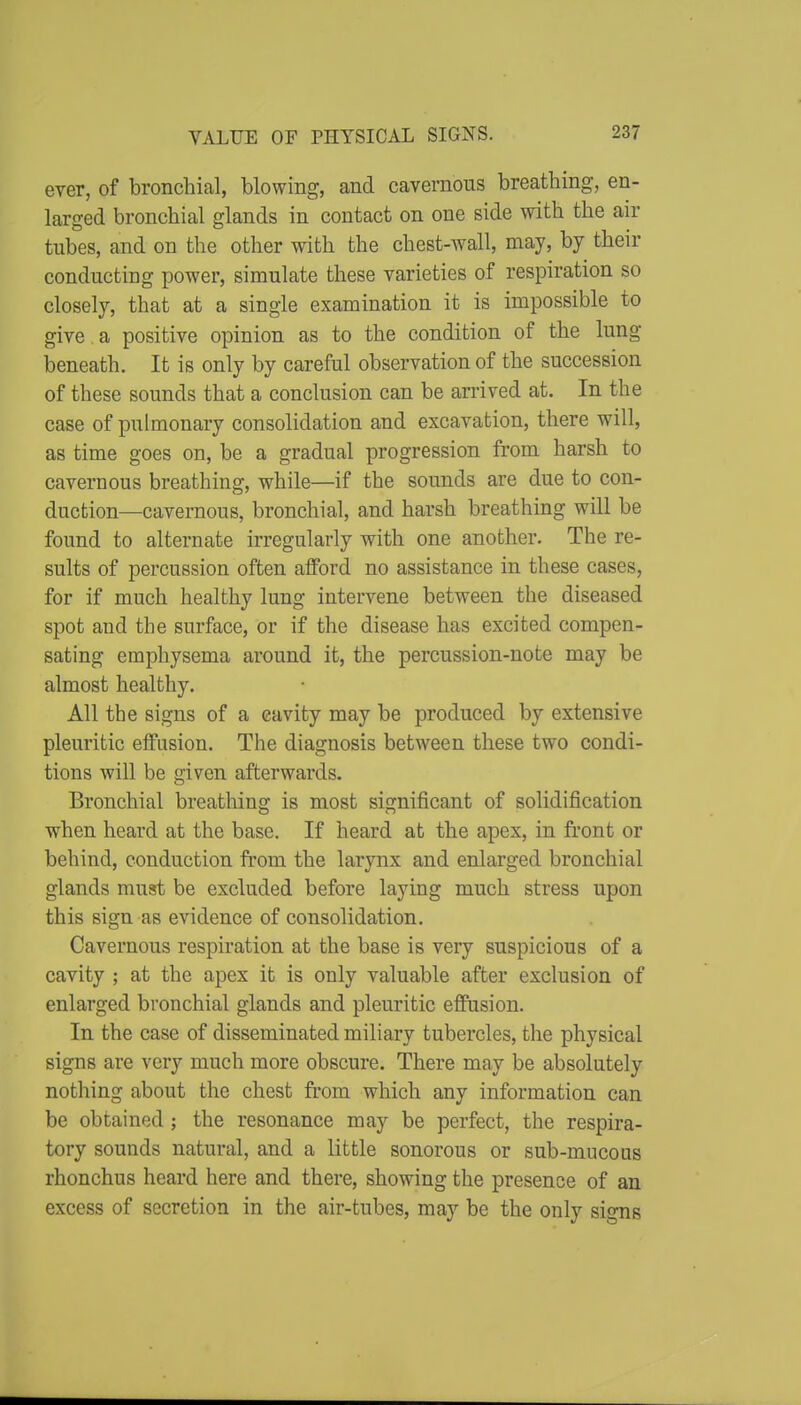 erer, of bronchial, blowing, and cavernous breathing, en- larged bronchial glands in contact on one side with the air tubes, and on the other with the chest-wall, may, by their conducting power, simulate these yarieties of respiration so closely, that at a single examination it is impossible to give a positive opinion as to the condition of the lung beneath. It is only by careful observation of the succession of these sounds that a conclusion can be arrived at. In the case of pulmonary consolidation and excavation, there will, as time goes on, be a gradual progression from harsh to cavernous breathing, while—if the sounds are due to con- duction—cavernous, bronchial, and harsh breathing will be found to alternate irregularly with one another. The re- sults of percussion often afford no assistance in these cases, for if much healthy lung intervene between the diseased spot and the surface, or if the disease has excited compen- sating emphysema around it, the percussion-note may be almost healthy. All the signs of a cavity may be produced by extensive pleuritic effusion. The diagnosis between these two condi- tions will be given afterwards. Bronchial breathing is most significant of solidification when heard at the base. If heard at the apex, in front or behind, conduction from the larynx and enlarged bronchial glands must be excluded before laying much stress upon this sign as evidence of consolidation. Cavernous respiration at the base is very suspicious of a cavity ; at the apex it is only valuable after exclusion of enlarged bronchial glands and pleuritic effusion. In the case of disseminated miliary tubercles, the physical signs are very much more obscure. There may be absolutely nothing about the chest fi'om which any information can be obtained ; the resonance may be perfect, the respira- tory sounds natural, and a little sonorous or sub-mucous rhonchus heard here and there, showing the presence of an excess of secretion in the air-tubes, may be the only signs