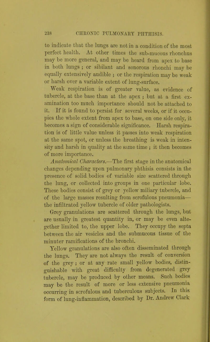 to indicate that the lungs are not in a condition of the most perfect health. At other times the sub-mucous rhonchus may be more general, and may be heard from apex to base in both lungs ; or sibilant and sonorous rhonchi may be equally extensively audible ; or the respiration may be weak or harsh over a variable extent of lung-surface. Weak respiration is of greater value, as evidence of tubercle, at the base than at the apex ; but at a first ex- amination too much importance should not be attached to it. If it is found to persist for several weeks, or if it occu- pies the whole extent from apex to base, on one side ouly, it becomes a sign of considerable significance. Harsh respira- tion is of little value unless it passes into weak respiration at the same spot, or unless the breathing is weak in inten- sity and harsh in quality at the same time ; it then becomes of more importance. Anatomical Characters.—The first stage in the anatomical changes depending upon pulmonary phthisis consists in the presence of solid bodies of variable size scattered through the lung, or collected into groups in one particular lobe. These bodies consist of grey or yellow miliary tubercle, and of the large masses resulting from scrofulous pneumonia— the infiltrated yellow tubercle of older pathologists. Grey granulations are scattered through the lungs, but are usually in greatest quantity in, or may be even alto- gether limited to, the upper lobe. They occupy the septa between the air vesicles and the submucous tissue of the minuter ramifications of the bronchi. Yellow granulations are also often disseminated through the lungs. They are not always the result of conversion of the grey ; or at any rate small yellow bodies, distin- guishable with great difficulty from degenerated grey tubercle, may be produced by other means. Such bodies may be the result of more or less extensive pneumonia occurring in scrofulous and tuberculous subjects. In this form of lung-inflammation, described by Dr. Andrew Clark