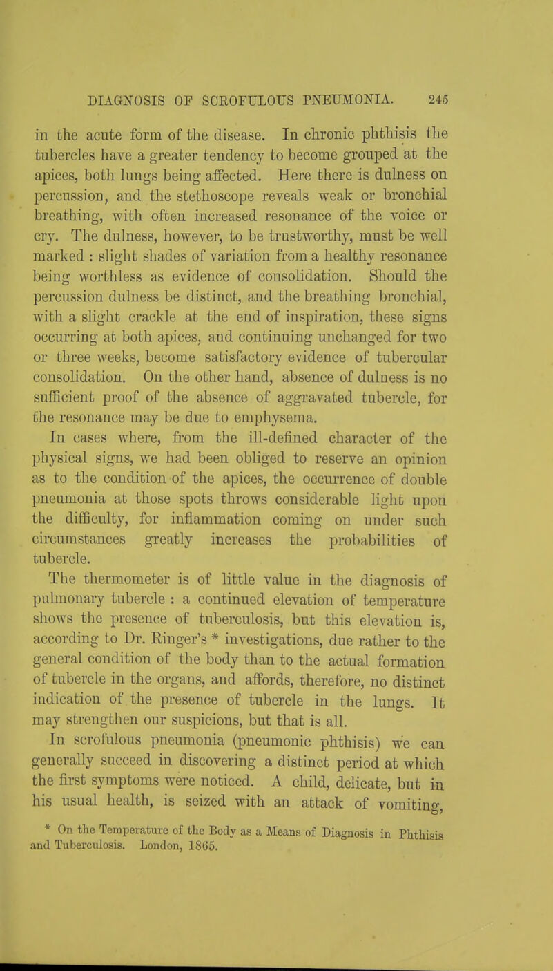 in the acute form of the disease. In chronic phthisis the tubercles have a greater tendency to become grouped at the apices, both lungs being affected. Here there is dulness on percussion, and the stethoscope reveals weak or bronchial breathing, with often increased resonance of the voice or cry. The dulness, however, to be trustworthy, must be well marked : slight shades of variation from a healthy resonance being worthless as evidence of consolidation. Should the percussion dulness be distinct, and the breathing bronchial, with a slight crackle at the end of inspiration, these signs occurring at both apices, and continuing unchanged for two or three weeks, become satisfactory evidence of tubercular consolidation. On the other hand, absence of dulness is no sufficient proof of the absence of aggravated tubercle, for the resonance may be due to emphysema. In cases where, fi'om the ill-defined character of the physical signs, we had been obliged to reserve an opinion as to the condition of the apices, the occurrence of double pneumonia at those spots throws considerable light upon the difficulty, for inflammation coming on under such circumstances greatly increases the probabilities of tubercle. The thermometer is of little value in the diagnosis of pulmonary tubercle : a continued elevation of temperature shows the presence of tuberculosis, but this elevation is, according to Dr. Einger's * investigations, due rather to the general condition of the body than to the actual formation of tubercle in the organs, and affords, therefore, no distinct indication of the presence of tubercle in the lungs. It may strengthen our suspicions, but that is all. In scrofulous pneumonia (pneumonic phthisis) we can generally succeed in discovering a distinct period at which the first symptoms were noticed. A child, delicate, but in his usual health, is seized with an attack of vomitino- * On the Temperature of the Body as a Means of Diagnosis in Phthisis and Tuberculosis. London, 1865.