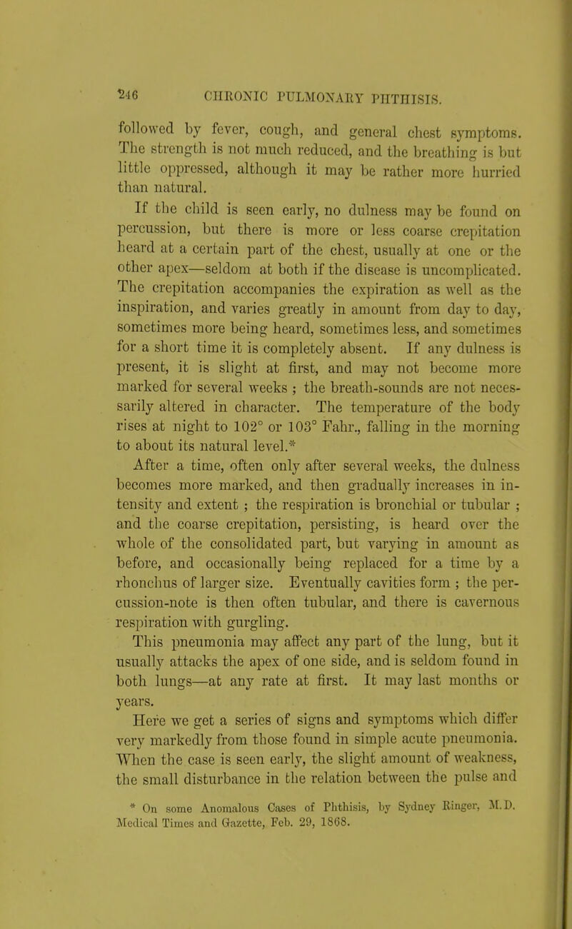 546 followed by fever, cough, and general chest Bymptoms. The strength is not much reduced, and the breathing is but little oppressed, although it may be rather more hurried than natural. If the child is seen early, no dulness may be found on percussion, but there is more or less coarse crepitation heard at a certain part of the chest, usually at one or the other apex—seldom at both if the disease is uncomplicated. The crepitation accompanies the expiration as well as the inspiration, and varies greatly in amount from day to day, sometimes more being heard, sometimes less, and sometimes for a short time it is completely absent. If any dulness is present, it is slight at first, and may not become more marked for several weeks ; the breath-sounds are not neces- sarily altered in character. The temperature of the body rises at night to 102° or 103° Fahr., falling in the morning to about its natural level.* After a time, often only after several weeks, the dulness becomes more marked, and then gradually increases in in- tensity and extent ; the respiration is bronchial or tubular ; and the coarse crepitation, persisting, is heard over the whole of the consolidated part, but varying in amount as before, and occasionally being replaced for a time by a rhonchus of larger size. Eventually cavities form ; the per- cussion-note is then often tubular, and there is cavernous respiration with gurgling. This pneumonia may affect any part of the lung, but it usually attacks the apex of one side, and is seldom found in both lungs—at any rate at first. It may last months or years. Here we get a series of signs and symptoms which differ very markedly from those found in simple acute pneumonia. When the case is seen early, the slight amount of weakness, the small disturbance in the relation between the pulse and * On some Anomalous Cases of Phthisis, by Sydney Ringer, M.D. Medical Times and Gazette, Feb. 29, 1868.