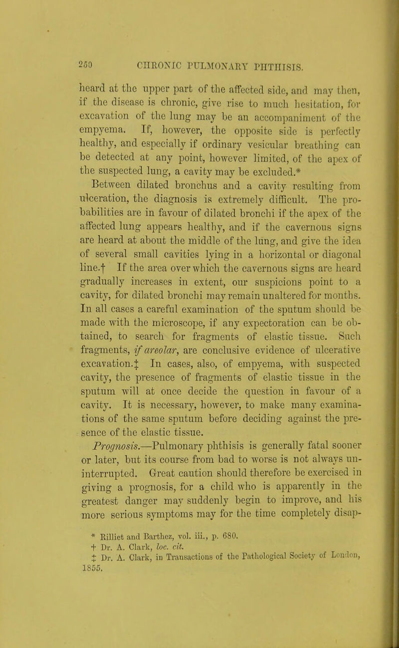 heard at the upper part of the affected side, and may then, if the disease is chronic, give rise to much hesitation, for excavation of the lung may be an accompaniment of the empj^ema. If, however, the opposite side is jierfectly healthy, and especially if ordinary vesicular breathing can be detected at any point, however limited, of the apex of the suspected lung, a cavity may be excluded * Between dilated bronchus and a cavity resulting from ulceration, the diagnosis is extremely difficult. The pro- babilities are in favour of dilated bronchi if the apex of the affected lung appears healthy, and if the cavernous signs are heard at about the middle of the lung, and give the idea of several small cavities lying in a horizontal or diagonal line.f If the area over which the cavernous signs are heard gradually increases in extent, our suspicions point to a cavity, for dilated bronchi may remain unaltered for months. In all cases a careful examination of the sputum should be made with the microscope, if any expectoration can be ob- tained, to search for fragments of elastic tissue. Such fragments, if areolar, are conclusive evidence of ulcerative excavation.I In cases, also, of empyema, with suspected cavity, the presence of fragments of elastic tissue in the sputum will at once decide the question in favour of a cavity. It is necessary, howevei, to make many examina- tions of the same sputum before deciding against the pre- sence of the elastic tissue. Prognosis.—Pulmonary phthisis is generally fatal sooner or later, but its course from bad to worse is not always un- interrupted. Great caution should therefore be exercised in giving a prognosis, for a child who is apparently in the greatest danger may suddenly begin to improve, and his more serious symptoms may for the time completely disap- * Rilliet and Bartliez, vol. iii., p. 680. + Dr. A. Clark, loc. cit. X Dr. A. Clark, in Transactions of the Pathological Society of Lonaon, 1855,