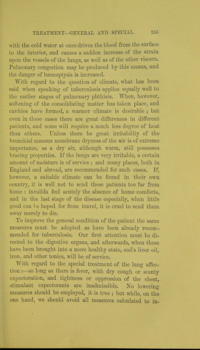 with the cold water at once drives the blood from the surface to the interior, and causes a sudden increase of the strain upon the vessels of the lungs, as well as of the other viscera. Pulmonary congestion may be produced by this means, and the danger of htemoptysis is increased. With regard to the question of climate, what has been said when speaking of tuberculosis applies equally well to the earlier stages of pulmonary phthisis. When, however, softening of the consolidating matter has taken place, and cavities have formed, a warmer climate is desirable ; but even in these cases there are great differences in different patients, and some will require a much less degree of heat than others. Unless there be great irritability of the bronchial mucous membrane dryness of the air is of extreme importance, as a dry air, although warm, still possesses bracing properties. If the lungs are very irritable, a certain amount of moisture is of service ; and many places, both in England and abroad, are recommended for such cases. If, however, a suitable climate can be found in their own country, it is well not to send these patients too far from home : invalids feel acutely the absence of home comforts, and in the last stage of the disease especially, when little good can I e hoped for from travel, it is cruel to send them away merely to die. To improve the general condition of the -patient the same measures must be adopted as have been already recom- mended for tuberculosis. Our first attention must be di- rected to the digestive organs, and afterwards, when these have been brought into a more healthy state, cod's liver oil, iron, and other tonics, will be of service. With regard to the special treatment of the lung afiFec- tion:—so long as there is fever, with dry cough or scanty expectoration, and tightness or oppression of the chest, stimulant expectorants are inadmissible. No lowerino- measures should be employed, it is true ; but while, on the one hand, we should avoid all measures calculated to in-