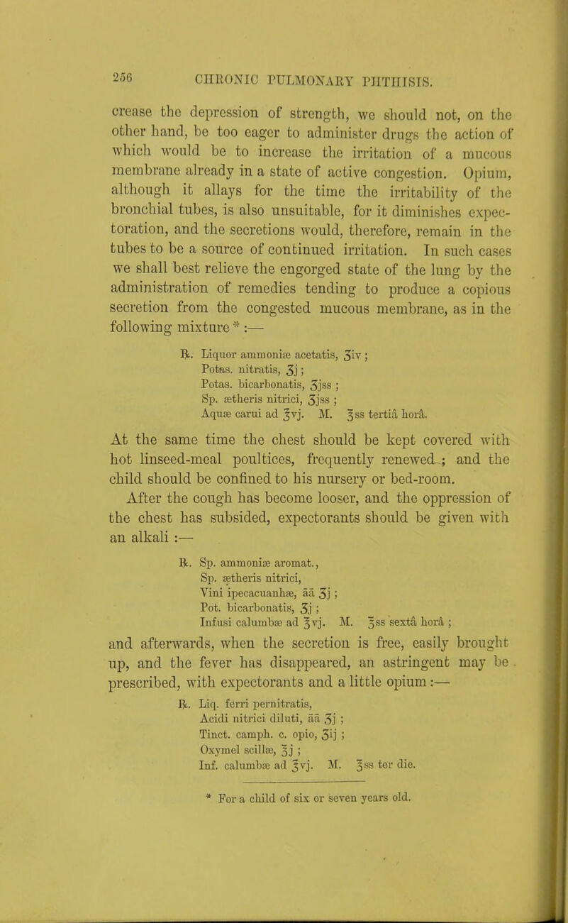 crease the depression of strength, we should not, on the other hand, be too eager to administer drugs the action of which would be to increase the irritation of a mucous membrane already in a state of active congestion. Opium, although it allays for the time the irritability of the bronchial tubes, is also unsuitable, for it diminishes expec- toration, and the secretions would, therefore, remain in the tubes to be a source of continued irritation. In such cases we shall best relieve the engorged state of the lung by the administration of remedies tending to produce a copious secretion from the congested mucous membrane, as in the following mixture*:— R. Liquor ammonise acetatis, ; Potas. nitratis, 3j j Potas. bicarbonatis, 3jss ; Sp. astheris nitrici, 3jss ; Aquas carui ad Jvj. M. 3SS tertia hord. At the same time the chest should be kept covered with hot linseed-meal poultices, frequently renewed.; and the child should be confined to his nursery or bed-room. After the cough has become looser, and the oppression of the chest has subsided, expectorants should be given with an alkali :— R.. Sp. ammoniae aromat., Sp. setheris nitrici, Vini ipecacuanhae, aa 3j ; Pot. bicarbonatis, 3j ; Infusi calumbse ad 3vj. M. 333 sextS. Iiord ; and afterwards, when the secretion is free, easily brought up, and the fever has disappeared, an astringent may be prescribed, with expectorants and a little opium:— Be. Liq. ferri pernitratis, Acidi nitrici diluti, aa 3j i Tinct. camph. c. epic, 3ij ; Oxymel scillffi, 3] ; Inf. calumba3 ad 5vj. M. 353 ter die. * For a child of six or seven years old.