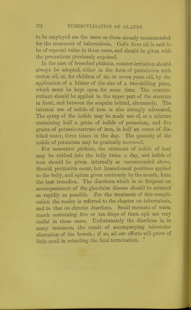 to be employed are the same as those ah-eady recommended for the treatment of tuberculosis. Cod's liver oil is said to be of especial value in these cases, and should be given with the precautions previously enjoined. In the case of Ironchml phthisis, counter-irritation should always be adopted, either in the form of pustulation with croton oil, or, for children of six or seven years old, by the application of a blister of the size of a two-shilling piece, w^hich must be kept open for some time. The counter- irritant should be applied to the upper part of the sternum in front, and between the scapulas behind, alternately. The internal use of iodide of iron is also strongly advocated. The syrup of the iodide may be made use of, or a mixture containing half a grain of iodide of potassium, and five grains of potassio-tartrate of iron, in half an ounce of dis- tilled water, three times in the day. The quantity of the iodide of potassium may be gradually increased. For mesenteric phthisis, the ointment of iodide of lead may be rubbed into the belly twice a day, and iodide of iron should be given internally as recommended above. Should peritonitis occur, hot linseed-meal poultices applied to the belly, and opium given cautiously by the mouth, form the best remedies. The diarrhoea which is so frequent an ^ accompaniment of the glandular disease should be arrested as rapidly as possible. For the treatment of this compli- cation the reader is referred to the chapter on tuberculosis, and to that on chronic diarrhoea. Small enemata of warm starch containing five or ten drops of tinct. opii are very useful in these cases. Unfortunately the diarrhoea is, in many instances, the result of accompanying tubercular ulceration of the bowels ; if so, all our efforts will prove of little avail in retarding the fatal termination.